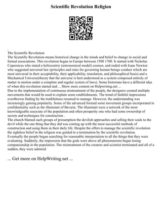 Scientific Revolution Religion
.
The Scientific Revolution
The Scientific Revolution means historical change in the minds and belief to change in social and
formal associations. This revolution began in Europe between 1500 1700. It started with Nicholas
Copernicus who stated a heliocentric (astronomical model) cosmos, and ended with Isaac Newton
who suggested universal law (principles and rules for governing human beings conduct which are
most universal in their acceptability, their applicability, translation, and philosophical basis) and a
Mechanical Universe(theory that the universe is best understood as a system composed entirely of
matter in motion under a complete and regular system of laws). Some historians have a different idea
of when this revolution started and ... Show more content on Helpwriting.net ...
Due to the implementation of continuous mistreatment of the people, the designers created multiple
movements that would be used to explain some establishments. The trend of faithful impressions
overthrown finding by the truthfulness resumed to manage. However, the understanding was
increasingly gaining popularity. Some of the advanced formed some movement groups incorporated in
confidentiality such as the illuminati of Bavaria. The illuminati were a network of the most
knowledgeable associate of the population and often prosperity one who had some ownership of
secrets and techniques for construction .
The church blamed such groups of presumption the devilish approaches and selling their souls to the
devil while the one thing that they did was coming up with the most successful methods of
construction and using them in their daily life. Despite the offers to manage the scientific revolution
the sightless belief in the religion was guided to a termination by the scientific revolution.
Eventually the people began searching for reasonable interpretation to all the things that they were
evaluating. Suddenly, the impression that the gods were above all phenomenons began losing
companionship in the population. The mistreatment of the creators and scientist terminated and all of a
sudden, they were admired
... Get more on HelpWriting.net ...
 