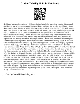 Critical Thinking Skills In Healthcare
Healthcare is a complex business. Highly specialized knowledge is required to make life and death
decisions, in a system with many moving parts. Nurses are important in today s healthcare system.
Nurses are the largest group of healthcare workers and spend the most time direct time with patients.
Americans have identified nurses as having the highest honesty and ethical standards for the last 14
years ( Gallop Poll, 2015). This adds up to a system and patients and a profession that makes
significant demands on today s nurses. Critical thinking and reasoning has been identified as an
essential skill set that nurses must possess. How are nurses prepared to meet these demands and
expectations and develop the critical thinking skills that ... Show more content on Helpwriting.net ...
Mezirow specifically argued the importance of feedback for reflective learning (1998). It has been
noted that an environment of trust is key to maximizing student s success in developing high level
reflective skills (Epp, 2008). Multiple studies have identified issues of trust from the student s
perspective (Landeen, Byrne, Brown, 1992, 1995, Riley Doucet Wilson, 1997). It can be that students
write what they perceive teachers want to read or in other instances that students must have a sense
that the environment and relationship between student and faculty is safe to achieve higher levels of
reflection. Indeed, in the medical student study, although the expectation was that feedback would be
at least as effective as guidelines in improving learners reflective skill, the effect sizes were quite
different. Feedback had a very small effect size whereas the use of guidelines was larger. Even the
clinical learning environment seems to impact the reflective levels of students. When students
encountered a clinical unit where there was a more welcoming, inviting and supportive atmosphere
than they had previously experienced, their journals were assessed as having higher reflective levels
and deeper thoughts. They gained more compassion and understanding towards those with mental
illness and positively transformed negative opinions (Ross, Mahal, Chinnapen, Kolar, Woodman,
2014). This issue of trust and
... Get more on HelpWriting.net ...
 
