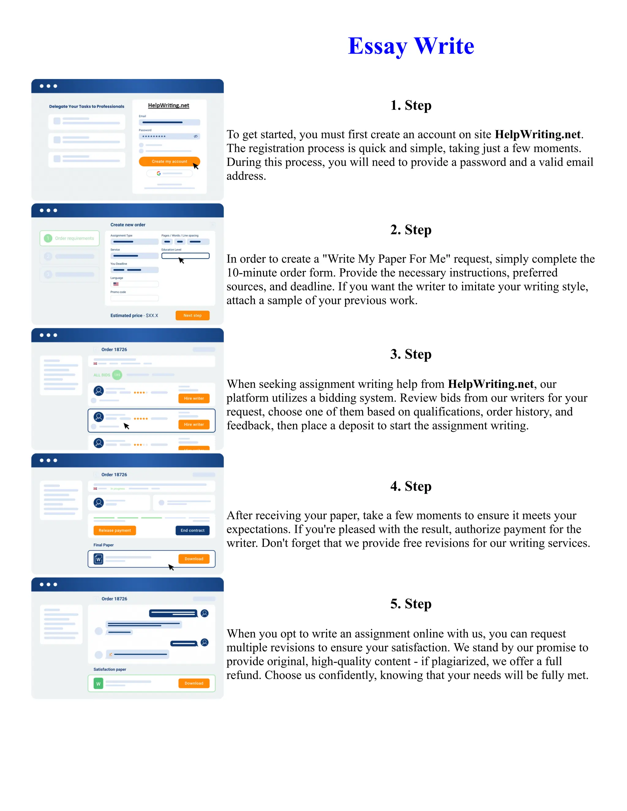 Essay Write
1. Step
To get started, you must first create an account on site HelpWriting.net.
The registration process is quick and simple, taking just a few moments.
During this process, you will need to provide a password and a valid email
address.
2. Step
In order to create a "Write My Paper For Me" request, simply complete the
10-minute order form. Provide the necessary instructions, preferred
sources, and deadline. If you want the writer to imitate your writing style,
attach a sample of your previous work.
3. Step
When seeking assignment writing help from HelpWriting.net, our
platform utilizes a bidding system. Review bids from our writers for your
request, choose one of them based on qualifications, order history, and
feedback, then place a deposit to start the assignment writing.
4. Step
After receiving your paper, take a few moments to ensure it meets your
expectations. If you're pleased with the result, authorize payment for the
writer. Don't forget that we provide free revisions for our writing services.
5. Step
When you opt to write an assignment online with us, you can request
multiple revisions to ensure your satisfaction. We stand by our promise to
provide original, high-quality content - if plagiarized, we offer a full
refund. Choose us confidently, knowing that your needs will be fully met.
Essay Write Essay Write
 