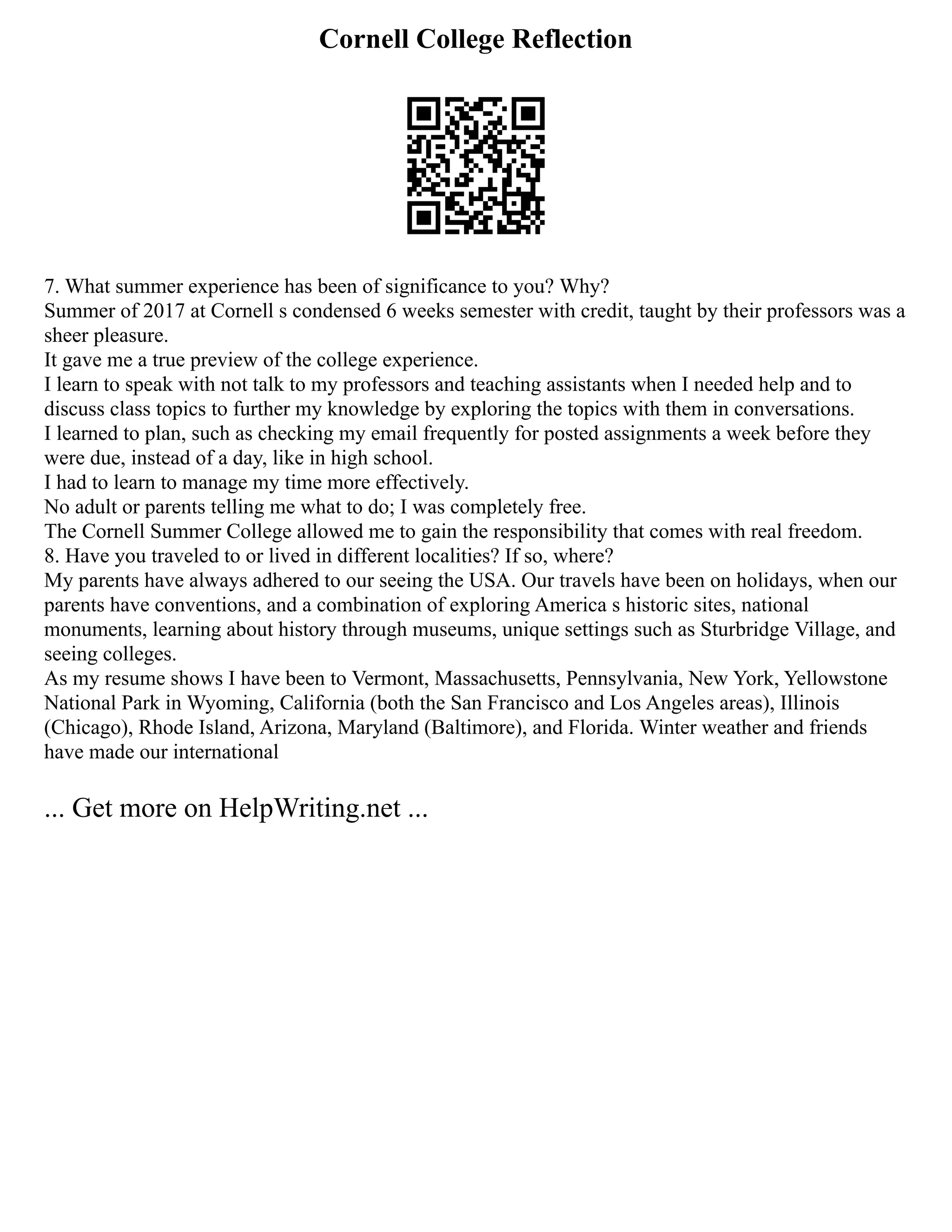 Cornell College Reflection
7. What summer experience has been of significance to you? Why?
Summer of 2017 at Cornell s condensed 6 weeks semester with credit, taught by their professors was a
sheer pleasure.
It gave me a true preview of the college experience.
I learn to speak with not talk to my professors and teaching assistants when I needed help and to
discuss class topics to further my knowledge by exploring the topics with them in conversations.
I learned to plan, such as checking my email frequently for posted assignments a week before they
were due, instead of a day, like in high school.
I had to learn to manage my time more effectively.
No adult or parents telling me what to do; I was completely free.
The Cornell Summer College allowed me to gain the responsibility that comes with real freedom.
8. Have you traveled to or lived in different localities? If so, where?
My parents have always adhered to our seeing the USA. Our travels have been on holidays, when our
parents have conventions, and a combination of exploring America s historic sites, national
monuments, learning about history through museums, unique settings such as Sturbridge Village, and
seeing colleges.
As my resume shows I have been to Vermont, Massachusetts, Pennsylvania, New York, Yellowstone
National Park in Wyoming, California (both the San Francisco and Los Angeles areas), Illinois
(Chicago), Rhode Island, Arizona, Maryland (Baltimore), and Florida. Winter weather and friends
have made our international
... Get more on HelpWriting.net ...
 