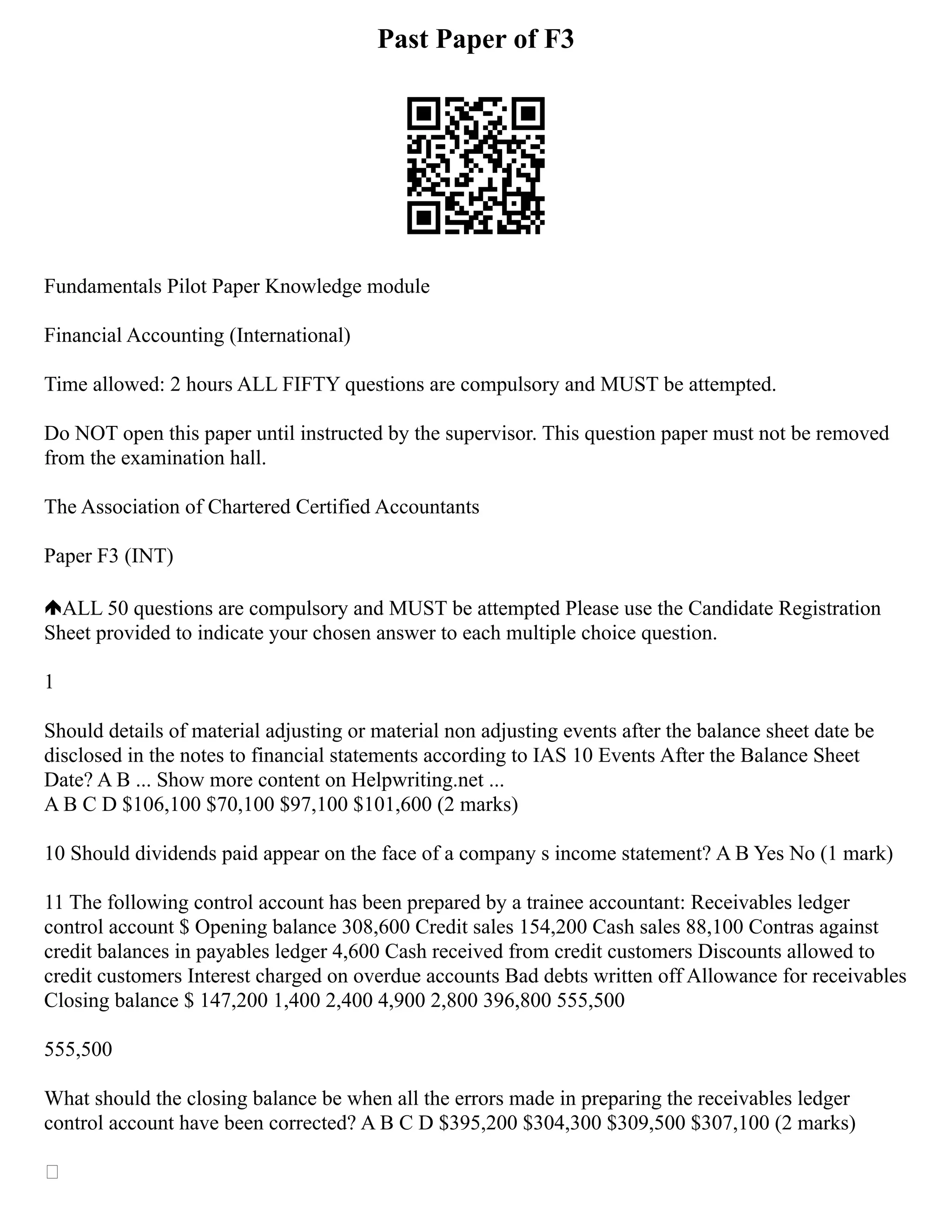 Past Paper of F3
Fundamentals Pilot Paper Knowledge module
Financial Accounting (International)
Time allowed: 2 hours ALL FIFTY questions are compulsory and MUST be attempted.
Do NOT open this paper until instructed by the supervisor. This question paper must not be removed
from the examination hall.
The Association of Chartered Certified Accountants
Paper F3 (INT)
ALL 50 questions are compulsory and MUST be attempted Please use the Candidate Registration
Sheet provided to indicate your chosen answer to each multiple choice question.
1
Should details of material adjusting or material non adjusting events after the balance sheet date be
disclosed in the notes to financial statements according to IAS 10 Events After the Balance Sheet
Date? A B ... Show more content on Helpwriting.net ...
A B C D $106,100 $70,100 $97,100 $101,600 (2 marks)
10 Should dividends paid appear on the face of a company s income statement? A B Yes No (1 mark)
11 The following control account has been prepared by a trainee accountant: Receivables ledger
control account $ Opening balance 308,600 Credit sales 154,200 Cash sales 88,100 Contras against
credit balances in payables ledger 4,600 Cash received from credit customers Discounts allowed to
credit customers Interest charged on overdue accounts Bad debts written off Allowance for receivables
Closing balance $ 147,200 1,400 2,400 4,900 2,800 396,800 555,500
555,500
What should the closing balance be when all the errors made in preparing the receivables ledger
control account have been corrected? A B C D $395,200 $304,300 $309,500 $307,100 (2 marks)

 