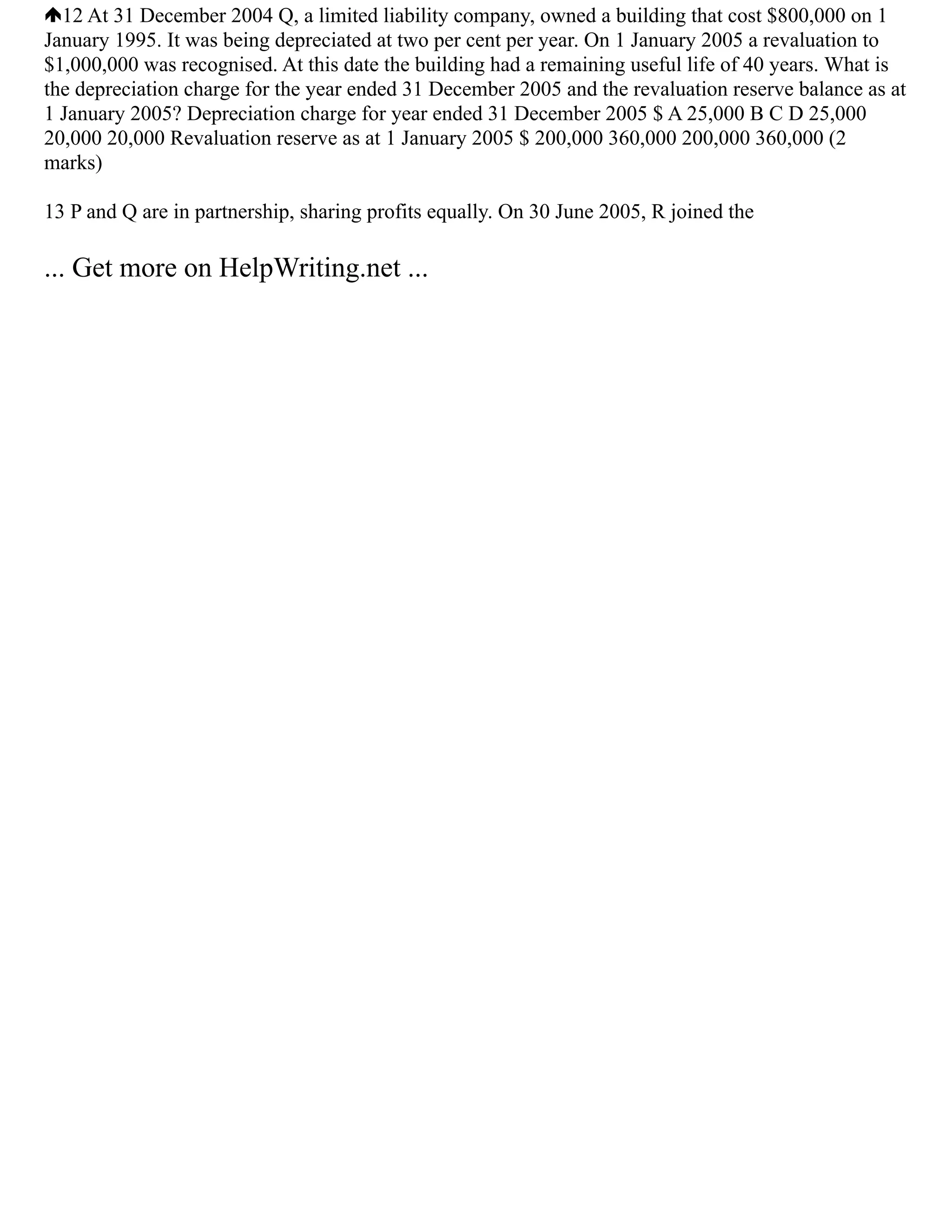 12 At 31 December 2004 Q, a limited liability company, owned a building that cost $800,000 on 1
January 1995. It was being depreciated at two per cent per year. On 1 January 2005 a revaluation to
$1,000,000 was recognised. At this date the building had a remaining useful life of 40 years. What is
the depreciation charge for the year ended 31 December 2005 and the revaluation reserve balance as at
1 January 2005? Depreciation charge for year ended 31 December 2005 $ A 25,000 B C D 25,000
20,000 20,000 Revaluation reserve as at 1 January 2005 $ 200,000 360,000 200,000 360,000 (2
marks)
13 P and Q are in partnership, sharing profits equally. On 30 June 2005, R joined the
... Get more on HelpWriting.net ...
 