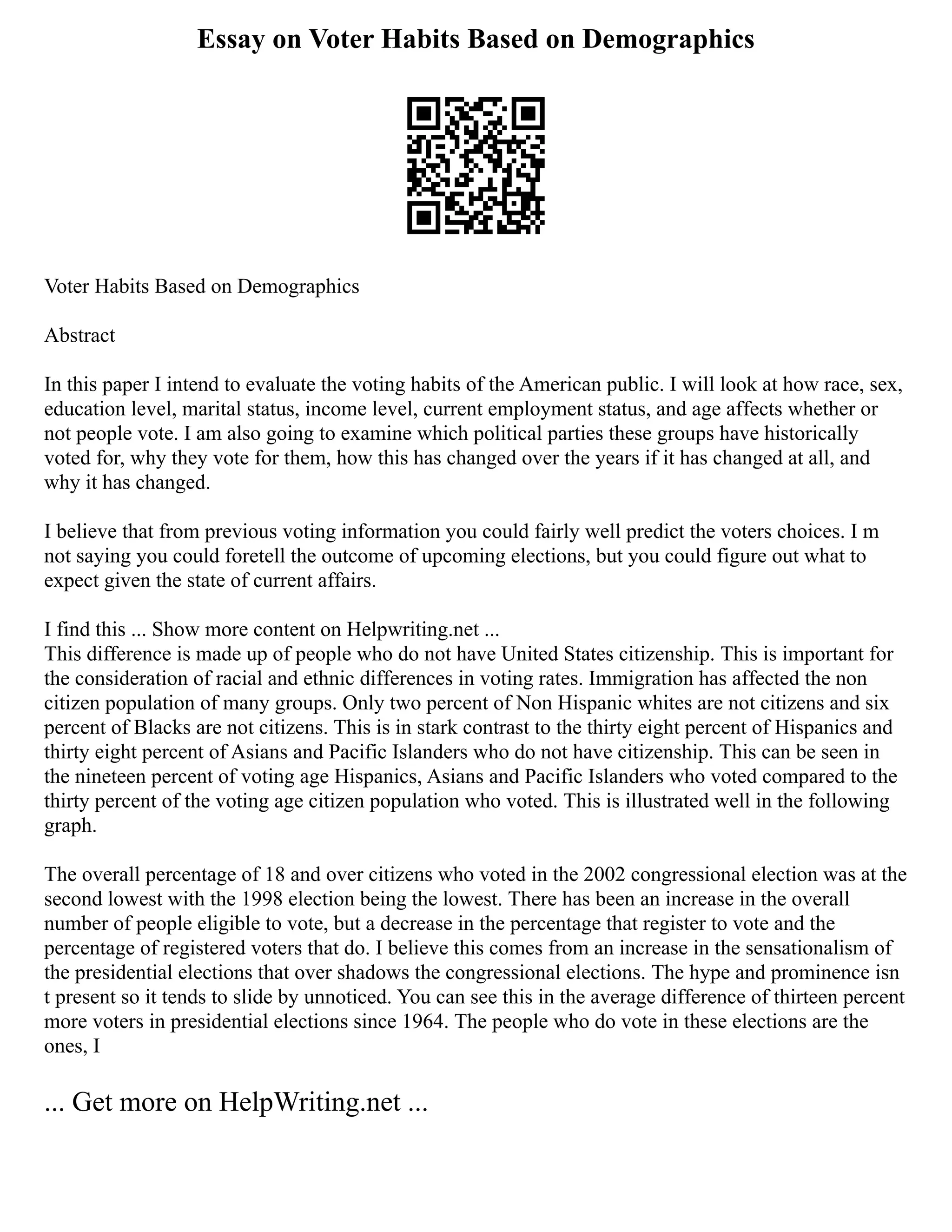 Essay on Voter Habits Based on Demographics
Voter Habits Based on Demographics
Abstract
In this paper I intend to evaluate the voting habits of the American public. I will look at how race, sex,
education level, marital status, income level, current employment status, and age affects whether or
not people vote. I am also going to examine which political parties these groups have historically
voted for, why they vote for them, how this has changed over the years if it has changed at all, and
why it has changed.
I believe that from previous voting information you could fairly well predict the voters choices. I m
not saying you could foretell the outcome of upcoming elections, but you could figure out what to
expect given the state of current affairs.
I find this ... Show more content on Helpwriting.net ...
This difference is made up of people who do not have United States citizenship. This is important for
the consideration of racial and ethnic differences in voting rates. Immigration has affected the non
citizen population of many groups. Only two percent of Non Hispanic whites are not citizens and six
percent of Blacks are not citizens. This is in stark contrast to the thirty eight percent of Hispanics and
thirty eight percent of Asians and Pacific Islanders who do not have citizenship. This can be seen in
the nineteen percent of voting age Hispanics, Asians and Pacific Islanders who voted compared to the
thirty percent of the voting age citizen population who voted. This is illustrated well in the following
graph.
The overall percentage of 18 and over citizens who voted in the 2002 congressional election was at the
second lowest with the 1998 election being the lowest. There has been an increase in the overall
number of people eligible to vote, but a decrease in the percentage that register to vote and the
percentage of registered voters that do. I believe this comes from an increase in the sensationalism of
the presidential elections that over shadows the congressional elections. The hype and prominence isn
t present so it tends to slide by unnoticed. You can see this in the average difference of thirteen percent
more voters in presidential elections since 1964. The people who do vote in these elections are the
ones, I
... Get more on HelpWriting.net ...
 