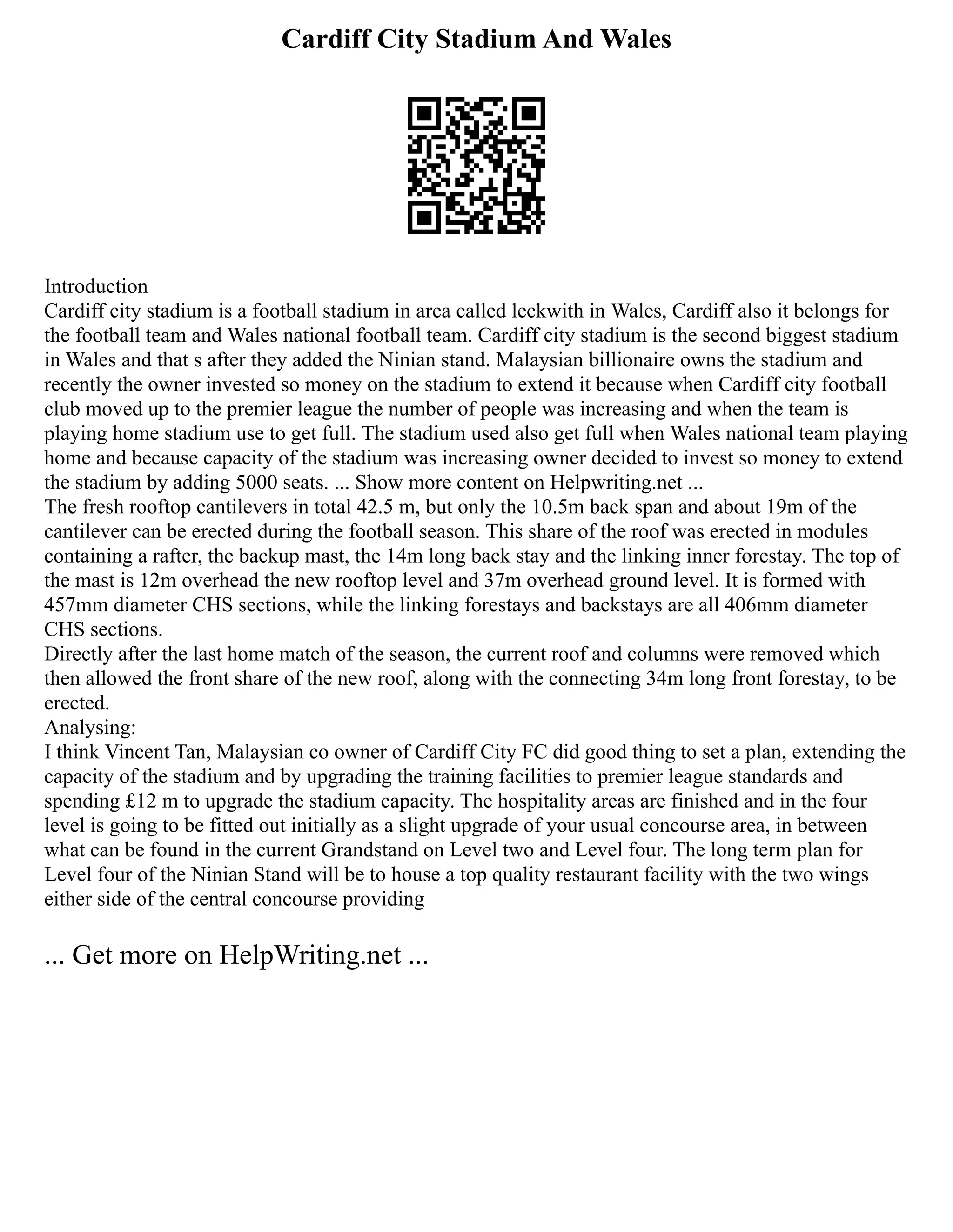 Cardiff City Stadium And Wales
Introduction
Cardiff city stadium is a football stadium in area called leckwith in Wales, Cardiff also it belongs for
the football team and Wales national football team. Cardiff city stadium is the second biggest stadium
in Wales and that s after they added the Ninian stand. Malaysian billionaire owns the stadium and
recently the owner invested so money on the stadium to extend it because when Cardiff city football
club moved up to the premier league the number of people was increasing and when the team is
playing home stadium use to get full. The stadium used also get full when Wales national team playing
home and because capacity of the stadium was increasing owner decided to invest so money to extend
the stadium by adding 5000 seats. ... Show more content on Helpwriting.net ...
The fresh rooftop cantilevers in total 42.5 m, but only the 10.5m back span and about 19m of the
cantilever can be erected during the football season. This share of the roof was erected in modules
containing a rafter, the backup mast, the 14m long back stay and the linking inner forestay. The top of
the mast is 12m overhead the new rooftop level and 37m overhead ground level. It is formed with
457mm diameter CHS sections, while the linking forestays and backstays are all 406mm diameter
CHS sections.
Directly after the last home match of the season, the current roof and columns were removed which
then allowed the front share of the new roof, along with the connecting 34m long front forestay, to be
erected.
Analysing:
I think Vincent Tan, Malaysian co owner of Cardiff City FC did good thing to set a plan, extending the
capacity of the stadium and by upgrading the training facilities to premier league standards and
spending £12 m to upgrade the stadium capacity. The hospitality areas are finished and in the four
level is going to be fitted out initially as a slight upgrade of your usual concourse area, in between
what can be found in the current Grandstand on Level two and Level four. The long term plan for
Level four of the Ninian Stand will be to house a top quality restaurant facility with the two wings
either side of the central concourse providing
... Get more on HelpWriting.net ...
 