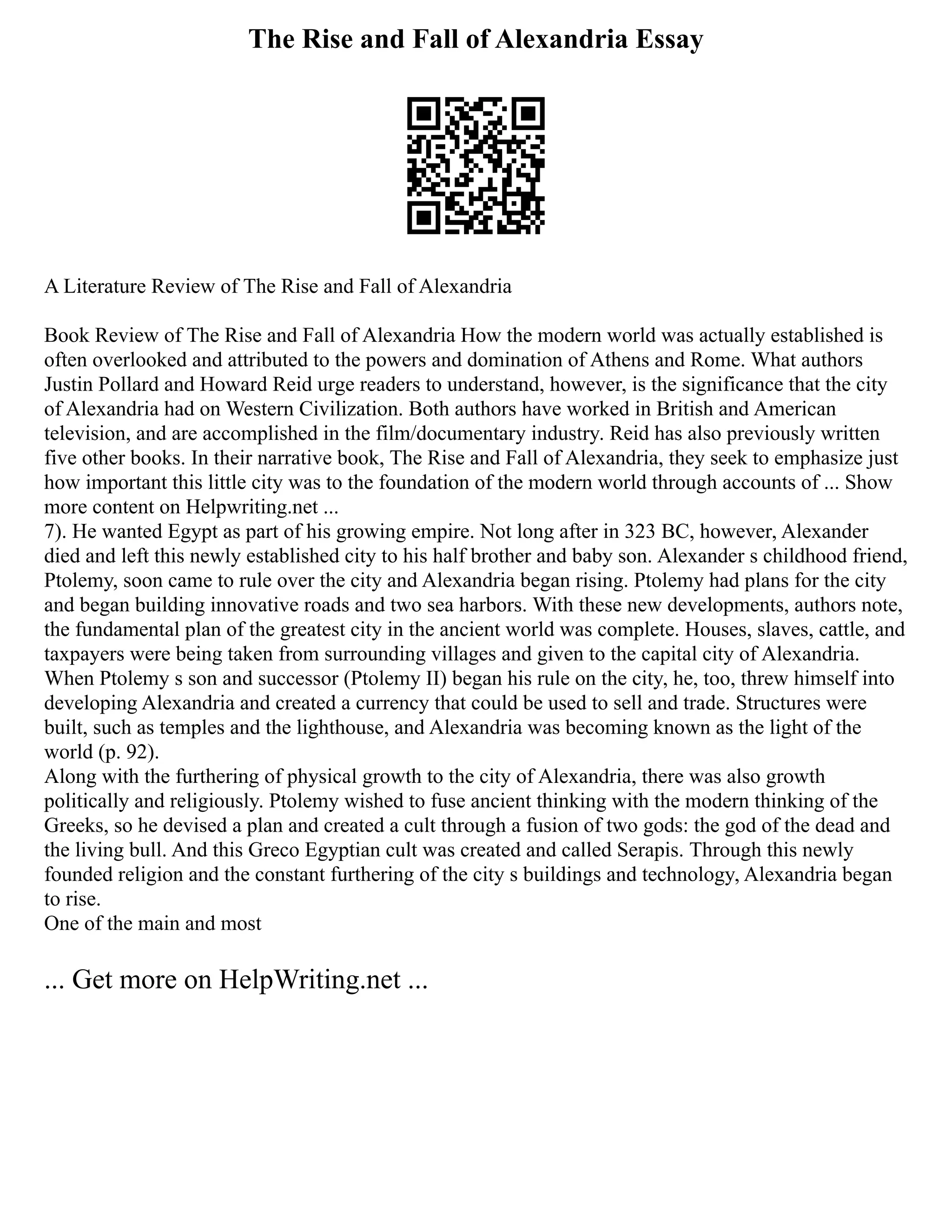 The Rise and Fall of Alexandria Essay
A Literature Review of The Rise and Fall of Alexandria
Book Review of The Rise and Fall of Alexandria How the modern world was actually established is
often overlooked and attributed to the powers and domination of Athens and Rome. What authors
Justin Pollard and Howard Reid urge readers to understand, however, is the significance that the city
of Alexandria had on Western Civilization. Both authors have worked in British and American
television, and are accomplished in the film/documentary industry. Reid has also previously written
five other books. In their narrative book, The Rise and Fall of Alexandria, they seek to emphasize just
how important this little city was to the foundation of the modern world through accounts of ... Show
more content on Helpwriting.net ...
7). He wanted Egypt as part of his growing empire. Not long after in 323 BC, however, Alexander
died and left this newly established city to his half brother and baby son. Alexander s childhood friend,
Ptolemy, soon came to rule over the city and Alexandria began rising. Ptolemy had plans for the city
and began building innovative roads and two sea harbors. With these new developments, authors note,
the fundamental plan of the greatest city in the ancient world was complete. Houses, slaves, cattle, and
taxpayers were being taken from surrounding villages and given to the capital city of Alexandria.
When Ptolemy s son and successor (Ptolemy II) began his rule on the city, he, too, threw himself into
developing Alexandria and created a currency that could be used to sell and trade. Structures were
built, such as temples and the lighthouse, and Alexandria was becoming known as the light of the
world (p. 92).
Along with the furthering of physical growth to the city of Alexandria, there was also growth
politically and religiously. Ptolemy wished to fuse ancient thinking with the modern thinking of the
Greeks, so he devised a plan and created a cult through a fusion of two gods: the god of the dead and
the living bull. And this Greco Egyptian cult was created and called Serapis. Through this newly
founded religion and the constant furthering of the city s buildings and technology, Alexandria began
to rise.
One of the main and most
... Get more on HelpWriting.net ...
 