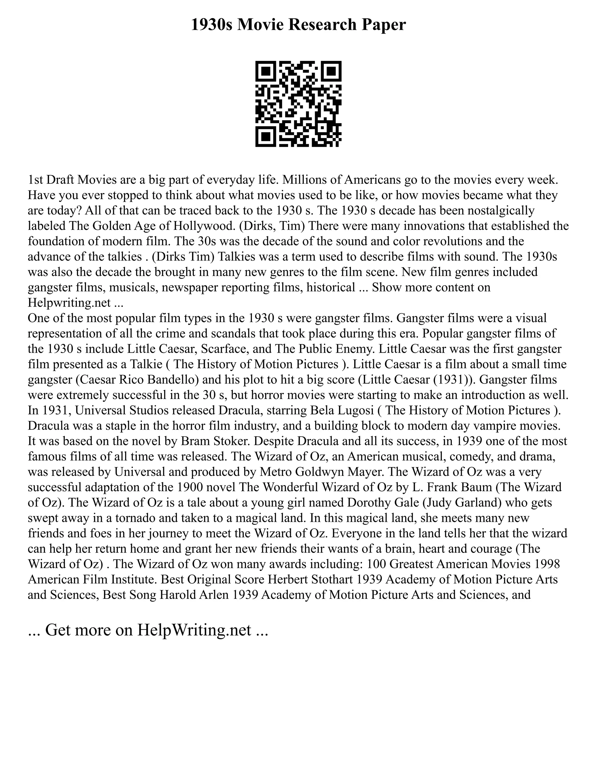 1930s Movie Research Paper
1st Draft Movies are a big part of everyday life. Millions of Americans go to the movies every week.
Have you ever stopped to think about what movies used to be like, or how movies became what they
are today? All of that can be traced back to the 1930 s. The 1930 s decade has been nostalgically
labeled The Golden Age of Hollywood. (Dirks, Tim) There were many innovations that established the
foundation of modern film. The 30s was the decade of the sound and color revolutions and the
advance of the talkies . (Dirks Tim) Talkies was a term used to describe films with sound. The 1930s
was also the decade the brought in many new genres to the film scene. New film genres included
gangster films, musicals, newspaper reporting films, historical ... Show more content on
Helpwriting.net ...
One of the most popular film types in the 1930 s were gangster films. Gangster films were a visual
representation of all the crime and scandals that took place during this era. Popular gangster films of
the 1930 s include Little Caesar, Scarface, and The Public Enemy. Little Caesar was the first gangster
film presented as a Talkie ( The History of Motion Pictures ). Little Caesar is a film about a small time
gangster (Caesar Rico Bandello) and his plot to hit a big score (Little Caesar (1931)). Gangster films
were extremely successful in the 30 s, but horror movies were starting to make an introduction as well.
In 1931, Universal Studios released Dracula, starring Bela Lugosi ( The History of Motion Pictures ).
Dracula was a staple in the horror film industry, and a building block to modern day vampire movies.
It was based on the novel by Bram Stoker. Despite Dracula and all its success, in 1939 one of the most
famous films of all time was released. The Wizard of Oz, an American musical, comedy, and drama,
was released by Universal and produced by Metro Goldwyn Mayer. The Wizard of Oz was a very
successful adaptation of the 1900 novel The Wonderful Wizard of Oz by L. Frank Baum (The Wizard
of Oz). The Wizard of Oz is a tale about a young girl named Dorothy Gale (Judy Garland) who gets
swept away in a tornado and taken to a magical land. In this magical land, she meets many new
friends and foes in her journey to meet the Wizard of Oz. Everyone in the land tells her that the wizard
can help her return home and grant her new friends their wants of a brain, heart and courage (The
Wizard of Oz) . The Wizard of Oz won many awards including: 100 Greatest American Movies 1998
American Film Institute. Best Original Score Herbert Stothart 1939 Academy of Motion Picture Arts
and Sciences, Best Song Harold Arlen 1939 Academy of Motion Picture Arts and Sciences, and
... Get more on HelpWriting.net ...
 