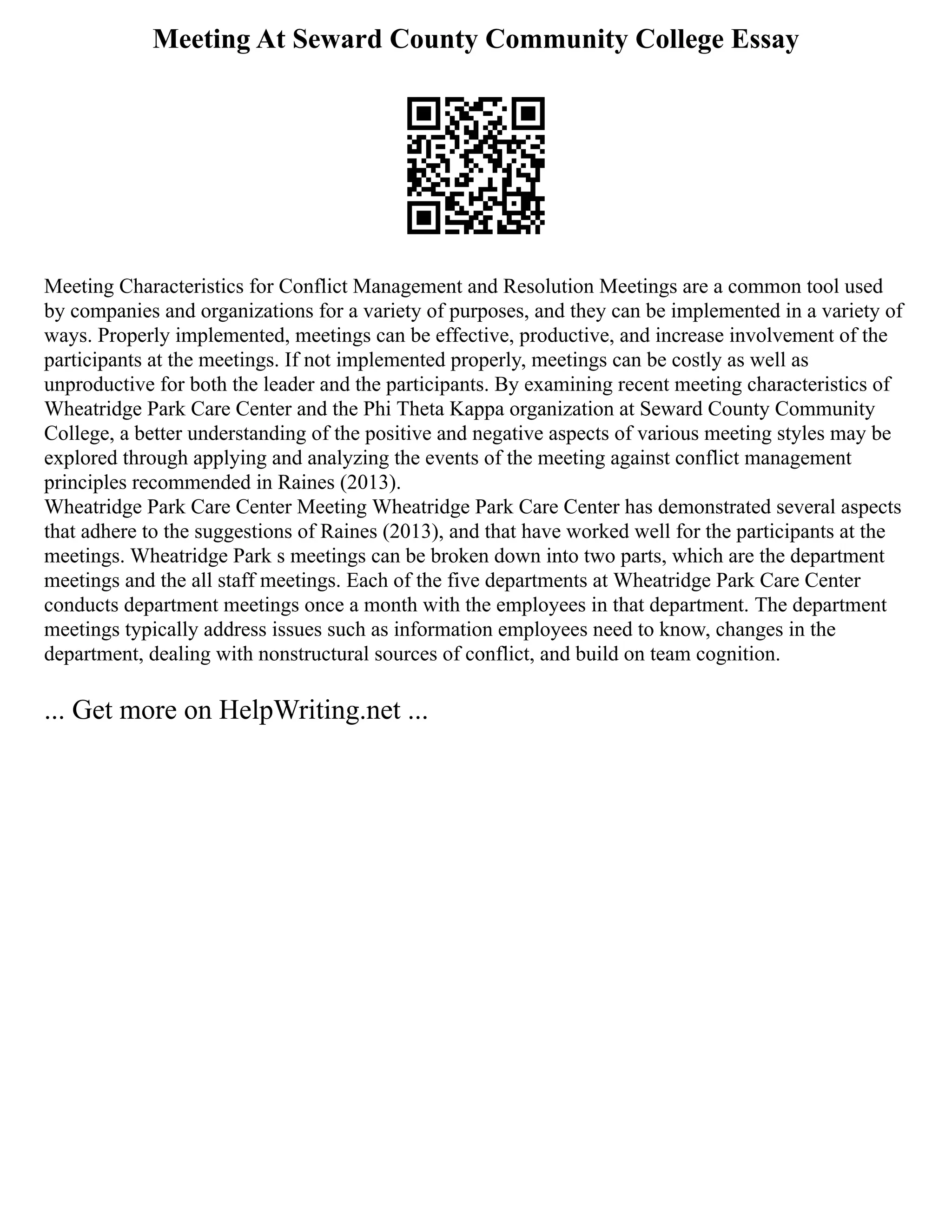 Meeting At Seward County Community College Essay
Meeting Characteristics for Conflict Management and Resolution Meetings are a common tool used
by companies and organizations for a variety of purposes, and they can be implemented in a variety of
ways. Properly implemented, meetings can be effective, productive, and increase involvement of the
participants at the meetings. If not implemented properly, meetings can be costly as well as
unproductive for both the leader and the participants. By examining recent meeting characteristics of
Wheatridge Park Care Center and the Phi Theta Kappa organization at Seward County Community
College, a better understanding of the positive and negative aspects of various meeting styles may be
explored through applying and analyzing the events of the meeting against conflict management
principles recommended in Raines (2013).
Wheatridge Park Care Center Meeting Wheatridge Park Care Center has demonstrated several aspects
that adhere to the suggestions of Raines (2013), and that have worked well for the participants at the
meetings. Wheatridge Park s meetings can be broken down into two parts, which are the department
meetings and the all staff meetings. Each of the five departments at Wheatridge Park Care Center
conducts department meetings once a month with the employees in that department. The department
meetings typically address issues such as information employees need to know, changes in the
department, dealing with nonstructural sources of conflict, and build on team cognition.
... Get more on HelpWriting.net ...
 