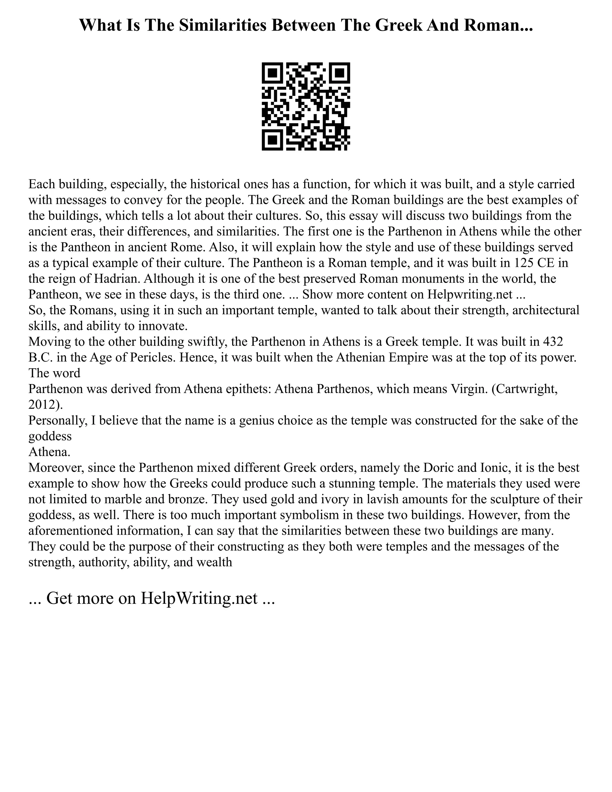 What Is The Similarities Between The Greek And Roman...
Each building, especially, the historical ones has a function, for which it was built, and a style carried
with messages to convey for the people. The Greek and the Roman buildings are the best examples of
the buildings, which tells a lot about their cultures. So, this essay will discuss two buildings from the
ancient eras, their differences, and similarities. The first one is the Parthenon in Athens while the other
is the Pantheon in ancient Rome. Also, it will explain how the style and use of these buildings served
as a typical example of their culture. The Pantheon is a Roman temple, and it was built in 125 CE in
the reign of Hadrian. Although it is one of the best preserved Roman monuments in the world, the
Pantheon, we see in these days, is the third one. ... Show more content on Helpwriting.net ...
So, the Romans, using it in such an important temple, wanted to talk about their strength, architectural
skills, and ability to innovate.
Moving to the other building swiftly, the Parthenon in Athens is a Greek temple. It was built in 432
B.C. in the Age of Pericles. Hence, it was built when the Athenian Empire was at the top of its power.
The word
Parthenon was derived from Athena epithets: Athena Parthenos, which means Virgin. (Cartwright,
2012).
Personally, I believe that the name is a genius choice as the temple was constructed for the sake of the
goddess
Athena.
Moreover, since the Parthenon mixed different Greek orders, namely the Doric and Ionic, it is the best
example to show how the Greeks could produce such a stunning temple. The materials they used were
not limited to marble and bronze. They used gold and ivory in lavish amounts for the sculpture of their
goddess, as well. There is too much important symbolism in these two buildings. However, from the
aforementioned information, I can say that the similarities between these two buildings are many.
They could be the purpose of their constructing as they both were temples and the messages of the
strength, authority, ability, and wealth
... Get more on HelpWriting.net ...
 