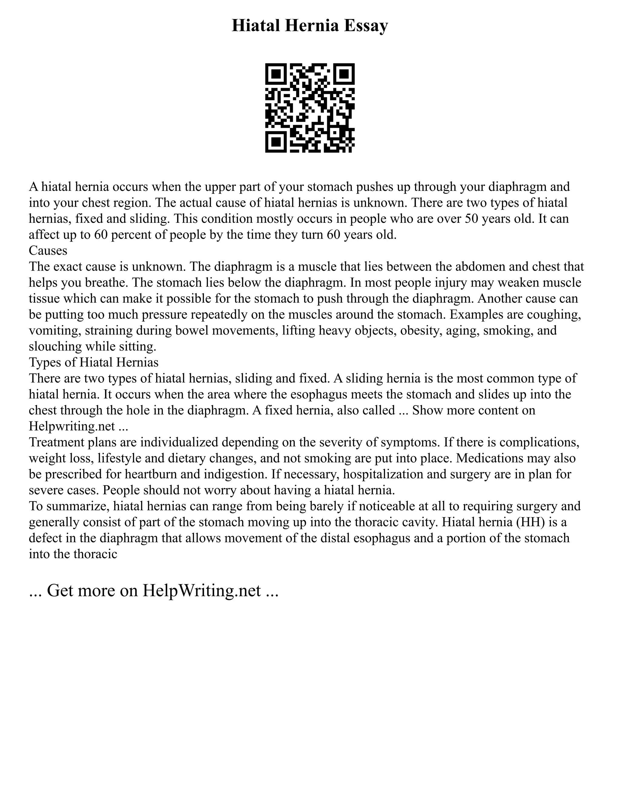 Hiatal Hernia Essay
A hiatal hernia occurs when the upper part of your stomach pushes up through your diaphragm and
into your chest region. The actual cause of hiatal hernias is unknown. There are two types of hiatal
hernias, fixed and sliding. This condition mostly occurs in people who are over 50 years old. It can
affect up to 60 percent of people by the time they turn 60 years old.
Causes
The exact cause is unknown. The diaphragm is a muscle that lies between the abdomen and chest that
helps you breathe. The stomach lies below the diaphragm. In most people injury may weaken muscle
tissue which can make it possible for the stomach to push through the diaphragm. Another cause can
be putting too much pressure repeatedly on the muscles around the stomach. Examples are coughing,
vomiting, straining during bowel movements, lifting heavy objects, obesity, aging, smoking, and
slouching while sitting.
Types of Hiatal Hernias
There are two types of hiatal hernias, sliding and fixed. A sliding hernia is the most common type of
hiatal hernia. It occurs when the area where the esophagus meets the stomach and slides up into the
chest through the hole in the diaphragm. A fixed hernia, also called ... Show more content on
Helpwriting.net ...
Treatment plans are individualized depending on the severity of symptoms. If there is complications,
weight loss, lifestyle and dietary changes, and not smoking are put into place. Medications may also
be prescribed for heartburn and indigestion. If necessary, hospitalization and surgery are in plan for
severe cases. People should not worry about having a hiatal hernia.
To summarize, hiatal hernias can range from being barely if noticeable at all to requiring surgery and
generally consist of part of the stomach moving up into the thoracic cavity. Hiatal hernia (HH) is a
defect in the diaphragm that allows movement of the distal esophagus and a portion of the stomach
into the thoracic
... Get more on HelpWriting.net ...
 