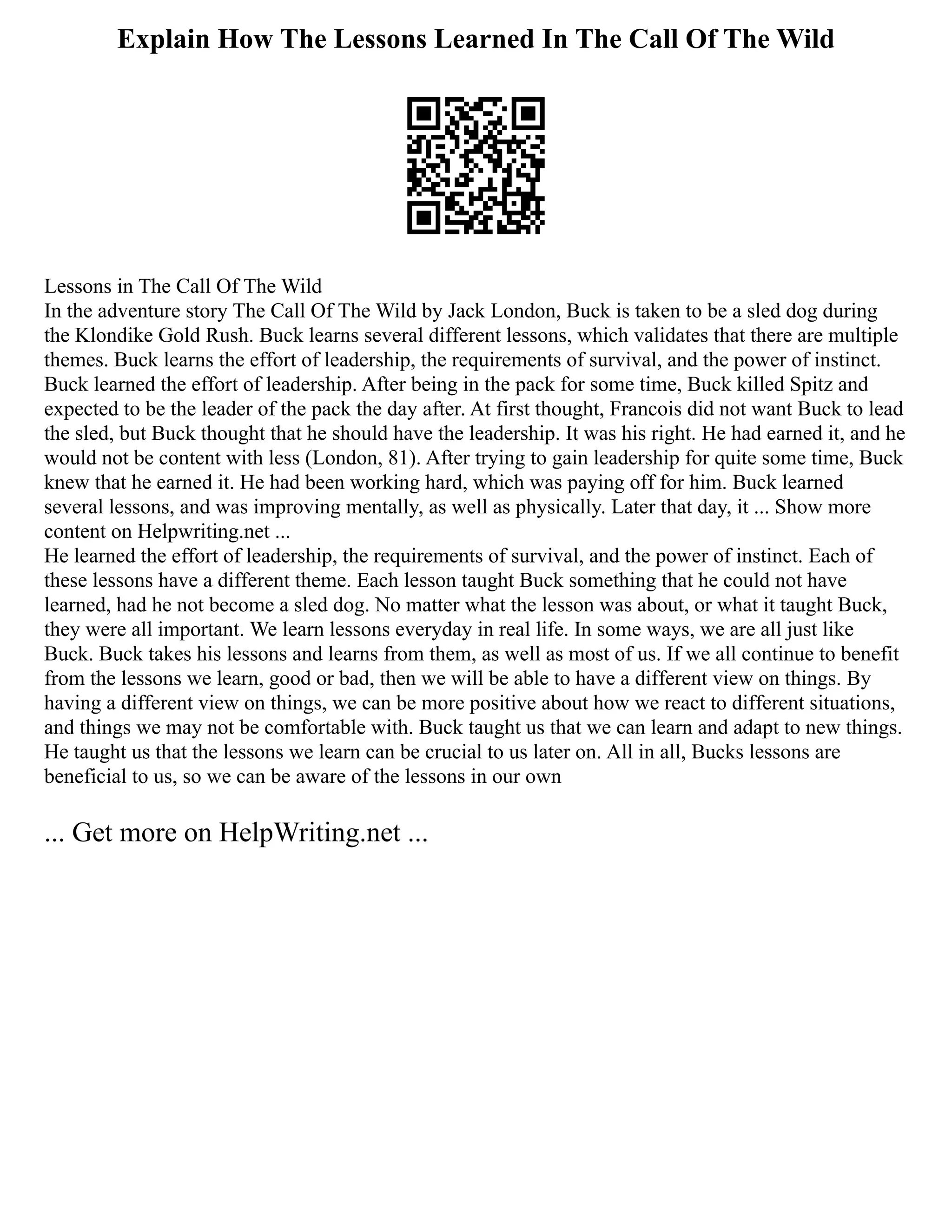 Explain How The Lessons Learned In The Call Of The Wild
Lessons in The Call Of The Wild
In the adventure story The Call Of The Wild by Jack London, Buck is taken to be a sled dog during
the Klondike Gold Rush. Buck learns several different lessons, which validates that there are multiple
themes. Buck learns the effort of leadership, the requirements of survival, and the power of instinct.
Buck learned the effort of leadership. After being in the pack for some time, Buck killed Spitz and
expected to be the leader of the pack the day after. At first thought, Francois did not want Buck to lead
the sled, but Buck thought that he should have the leadership. It was his right. He had earned it, and he
would not be content with less (London, 81). After trying to gain leadership for quite some time, Buck
knew that he earned it. He had been working hard, which was paying off for him. Buck learned
several lessons, and was improving mentally, as well as physically. Later that day, it ... Show more
content on Helpwriting.net ...
He learned the effort of leadership, the requirements of survival, and the power of instinct. Each of
these lessons have a different theme. Each lesson taught Buck something that he could not have
learned, had he not become a sled dog. No matter what the lesson was about, or what it taught Buck,
they were all important. We learn lessons everyday in real life. In some ways, we are all just like
Buck. Buck takes his lessons and learns from them, as well as most of us. If we all continue to benefit
from the lessons we learn, good or bad, then we will be able to have a different view on things. By
having a different view on things, we can be more positive about how we react to different situations,
and things we may not be comfortable with. Buck taught us that we can learn and adapt to new things.
He taught us that the lessons we learn can be crucial to us later on. All in all, Bucks lessons are
beneficial to us, so we can be aware of the lessons in our own
... Get more on HelpWriting.net ...
 