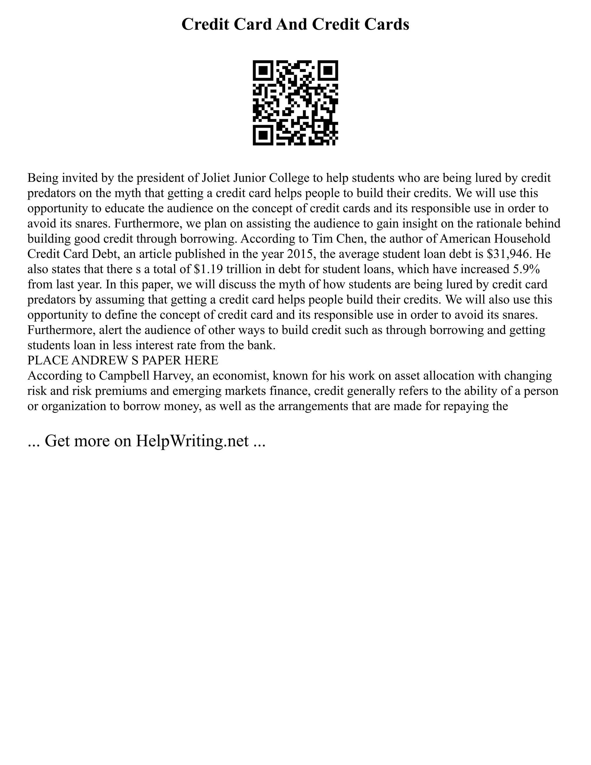 Credit Card And Credit Cards
Being invited by the president of Joliet Junior College to help students who are being lured by credit
predators on the myth that getting a credit card helps people to build their credits. We will use this
opportunity to educate the audience on the concept of credit cards and its responsible use in order to
avoid its snares. Furthermore, we plan on assisting the audience to gain insight on the rationale behind
building good credit through borrowing. According to Tim Chen, the author of American Household
Credit Card Debt, an article published in the year 2015, the average student loan debt is $31,946. He
also states that there s a total of $1.19 trillion in debt for student loans, which have increased 5.9%
from last year. In this paper, we will discuss the myth of how students are being lured by credit card
predators by assuming that getting a credit card helps people build their credits. We will also use this
opportunity to define the concept of credit card and its responsible use in order to avoid its snares.
Furthermore, alert the audience of other ways to build credit such as through borrowing and getting
students loan in less interest rate from the bank.
PLACE ANDREW S PAPER HERE
According to Campbell Harvey, an economist, known for his work on asset allocation with changing
risk and risk premiums and emerging markets finance, credit generally refers to the ability of a person
or organization to borrow money, as well as the arrangements that are made for repaying the
... Get more on HelpWriting.net ...
 