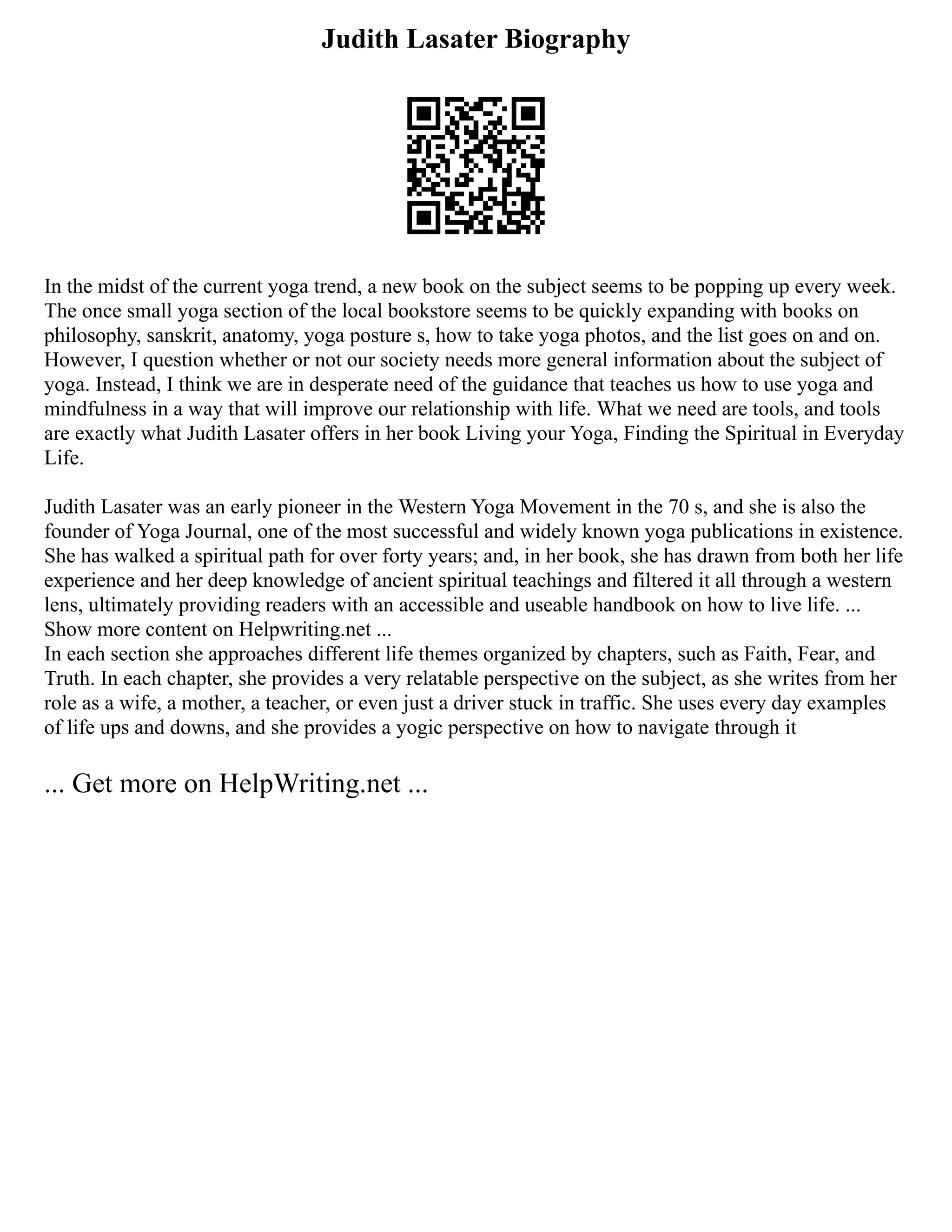 Judith Lasater Biography
In the midst of the current yoga trend, a new book on the subject seems to be popping up every week.
The once small yoga section of the local bookstore seems to be quickly expanding with books on
philosophy, sanskrit, anatomy, yoga posture s, how to take yoga photos, and the list goes on and on.
However, I question whether or not our society needs more general information about the subject of
yoga. Instead, I think we are in desperate need of the guidance that teaches us how to use yoga and
mindfulness in a way that will improve our relationship with life. What we need are tools, and tools
are exactly what Judith Lasater offers in her book Living your Yoga, Finding the Spiritual in Everyday
Life.
Judith Lasater was an early pioneer in the Western Yoga Movement in the 70 s, and she is also the
founder of Yoga Journal, one of the most successful and widely known yoga publications in existence.
She has walked a spiritual path for over forty years; and, in her book, she has drawn from both her life
experience and her deep knowledge of ancient spiritual teachings and filtered it all through a western
lens, ultimately providing readers with an accessible and useable handbook on how to live life. ...
Show more content on Helpwriting.net ...
In each section she approaches different life themes organized by chapters, such as Faith, Fear, and
Truth. In each chapter, she provides a very relatable perspective on the subject, as she writes from her
role as a wife, a mother, a teacher, or even just a driver stuck in traffic. She uses every day examples
of life ups and downs, and she provides a yogic perspective on how to navigate through it
... Get more on HelpWriting.net ...
 