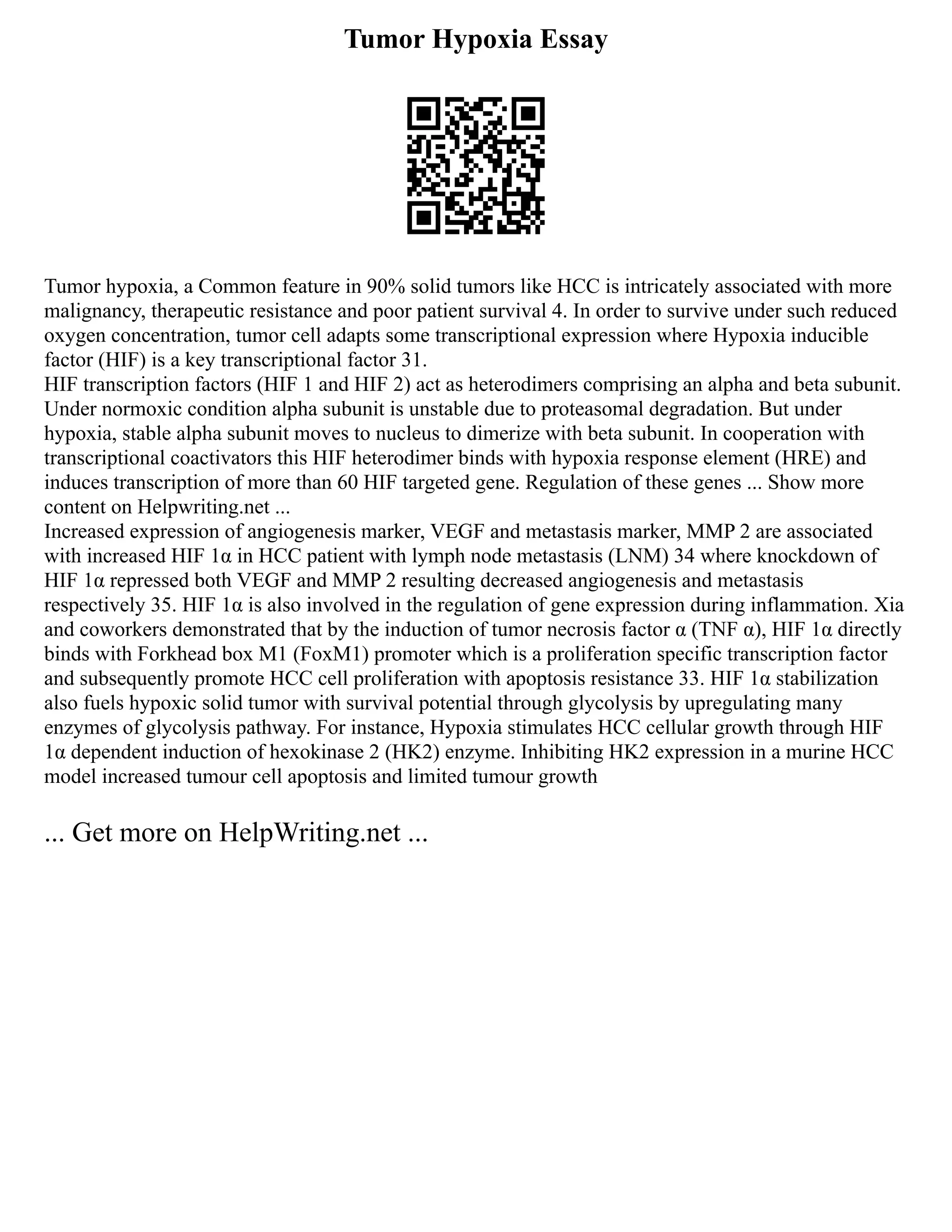 Tumor Hypoxia Essay
Tumor hypoxia, a Common feature in 90% solid tumors like HCC is intricately associated with more
malignancy, therapeutic resistance and poor patient survival 4. In order to survive under such reduced
oxygen concentration, tumor cell adapts some transcriptional expression where Hypoxia inducible
factor (HIF) is a key transcriptional factor 31.
HIF transcription factors (HIF 1 and HIF 2) act as heterodimers comprising an alpha and beta subunit.
Under normoxic condition alpha subunit is unstable due to proteasomal degradation. But under
hypoxia, stable alpha subunit moves to nucleus to dimerize with beta subunit. In cooperation with
transcriptional coactivators this HIF heterodimer binds with hypoxia response element (HRE) and
induces transcription of more than 60 HIF targeted gene. Regulation of these genes ... Show more
content on Helpwriting.net ...
Increased expression of angiogenesis marker, VEGF and metastasis marker, MMP 2 are associated
with increased HIF 1α in HCC patient with lymph node metastasis (LNM) 34 where knockdown of
HIF 1α repressed both VEGF and MMP 2 resulting decreased angiogenesis and metastasis
respectively 35. HIF 1α is also involved in the regulation of gene expression during inflammation. Xia
and coworkers demonstrated that by the induction of tumor necrosis factor α (TNF α), HIF 1α directly
binds with Forkhead box M1 (FoxM1) promoter which is a proliferation specific transcription factor
and subsequently promote HCC cell proliferation with apoptosis resistance 33. HIF 1α stabilization
also fuels hypoxic solid tumor with survival potential through glycolysis by upregulating many
enzymes of glycolysis pathway. For instance, Hypoxia stimulates HCC cellular growth through HIF
1α dependent induction of hexokinase 2 (HK2) enzyme. Inhibiting HK2 expression in a murine HCC
model increased tumour cell apoptosis and limited tumour growth
... Get more on HelpWriting.net ...
 