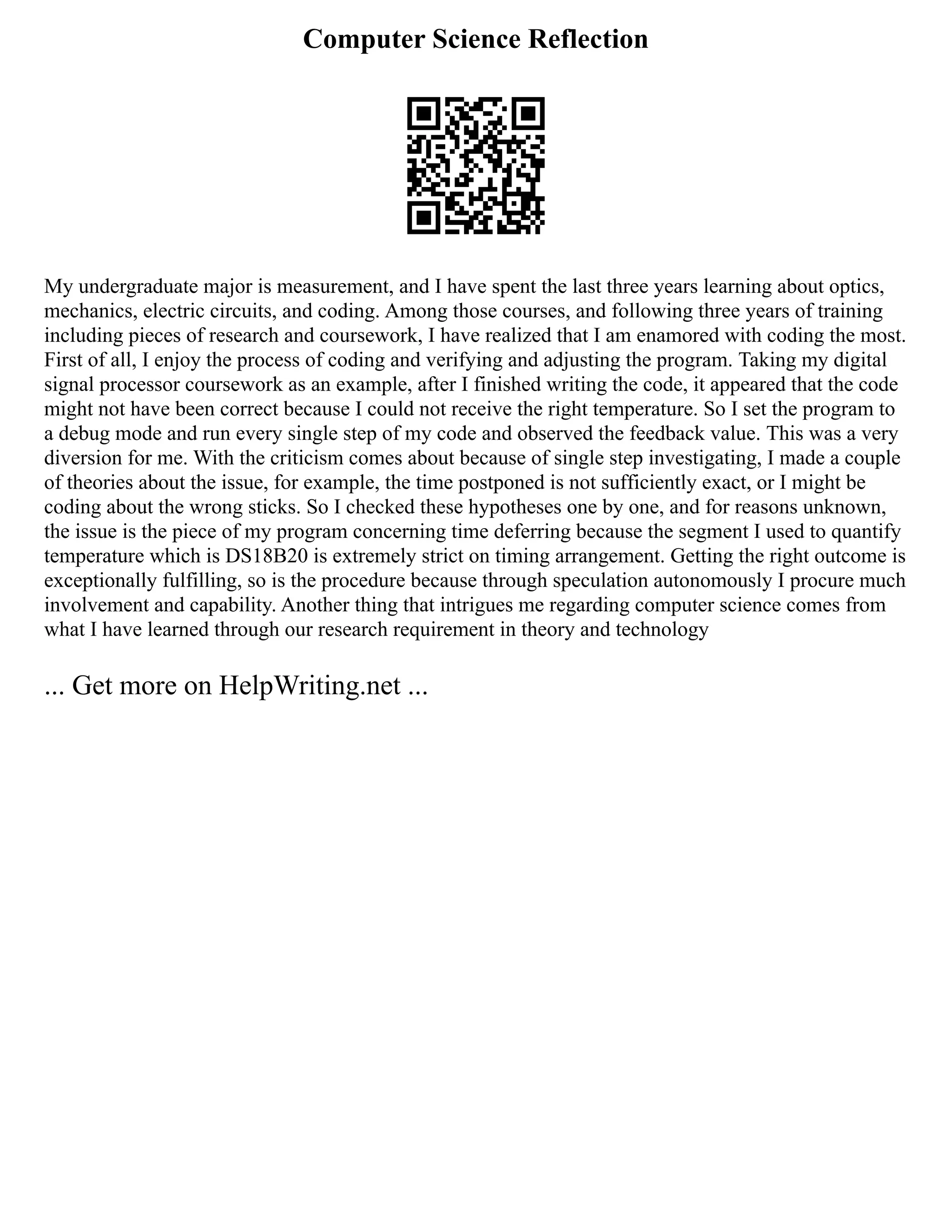Computer Science Reflection
My undergraduate major is measurement, and I have spent the last three years learning about optics,
mechanics, electric circuits, and coding. Among those courses, and following three years of training
including pieces of research and coursework, I have realized that I am enamored with coding the most.
First of all, I enjoy the process of coding and verifying and adjusting the program. Taking my digital
signal processor coursework as an example, after I finished writing the code, it appeared that the code
might not have been correct because I could not receive the right temperature. So I set the program to
a debug mode and run every single step of my code and observed the feedback value. This was a very
diversion for me. With the criticism comes about because of single step investigating, I made a couple
of theories about the issue, for example, the time postponed is not sufficiently exact, or I might be
coding about the wrong sticks. So I checked these hypotheses one by one, and for reasons unknown,
the issue is the piece of my program concerning time deferring because the segment I used to quantify
temperature which is DS18B20 is extremely strict on timing arrangement. Getting the right outcome is
exceptionally fulfilling, so is the procedure because through speculation autonomously I procure much
involvement and capability. Another thing that intrigues me regarding computer science comes from
what I have learned through our research requirement in theory and technology
... Get more on HelpWriting.net ...
 