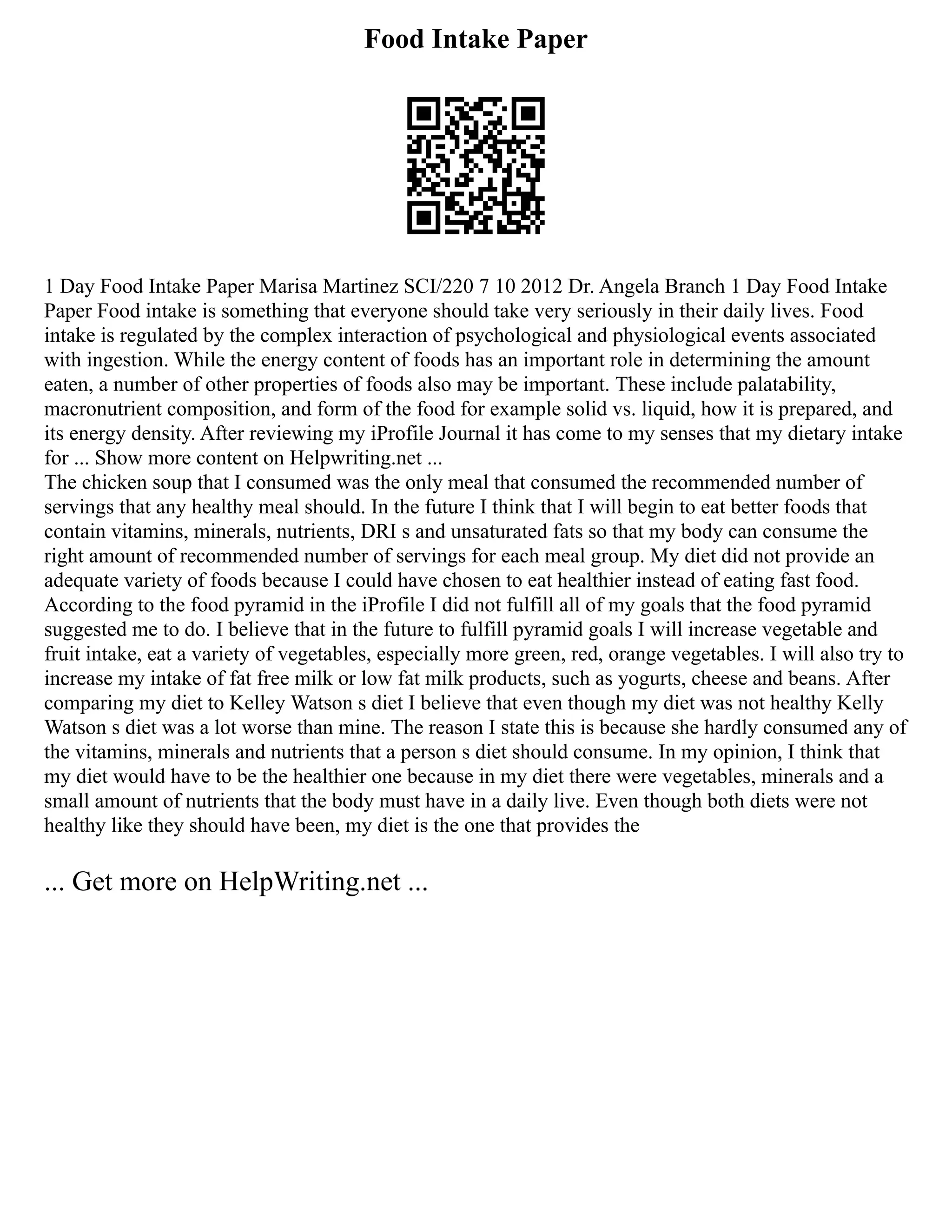 Food Intake Paper
1 Day Food Intake Paper Marisa Martinez SCI/220 7 10 2012 Dr. Angela Branch 1 Day Food Intake
Paper Food intake is something that everyone should take very seriously in their daily lives. Food
intake is regulated by the complex interaction of psychological and physiological events associated
with ingestion. While the energy content of foods has an important role in determining the amount
eaten, a number of other properties of foods also may be important. These include palatability,
macronutrient composition, and form of the food for example solid vs. liquid, how it is prepared, and
its energy density. After reviewing my iProfile Journal it has come to my senses that my dietary intake
for ... Show more content on Helpwriting.net ...
The chicken soup that I consumed was the only meal that consumed the recommended number of
servings that any healthy meal should. In the future I think that I will begin to eat better foods that
contain vitamins, minerals, nutrients, DRI s and unsaturated fats so that my body can consume the
right amount of recommended number of servings for each meal group. My diet did not provide an
adequate variety of foods because I could have chosen to eat healthier instead of eating fast food.
According to the food pyramid in the iProfile I did not fulfill all of my goals that the food pyramid
suggested me to do. I believe that in the future to fulfill pyramid goals I will increase vegetable and
fruit intake, eat a variety of vegetables, especially more green, red, orange vegetables. I will also try to
increase my intake of fat free milk or low fat milk products, such as yogurts, cheese and beans. After
comparing my diet to Kelley Watson s diet I believe that even though my diet was not healthy Kelly
Watson s diet was a lot worse than mine. The reason I state this is because she hardly consumed any of
the vitamins, minerals and nutrients that a person s diet should consume. In my opinion, I think that
my diet would have to be the healthier one because in my diet there were vegetables, minerals and a
small amount of nutrients that the body must have in a daily live. Even though both diets were not
healthy like they should have been, my diet is the one that provides the
... Get more on HelpWriting.net ...
 
