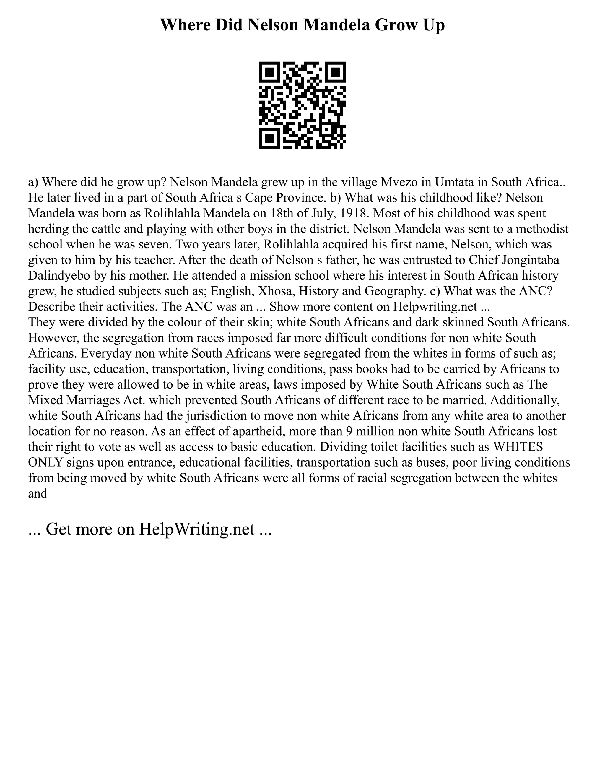 Where Did Nelson Mandela Grow Up
a) Where did he grow up? Nelson Mandela grew up in the village Mvezo in Umtata in South Africa..
He later lived in a part of South Africa s Cape Province. b) What was his childhood like? Nelson
Mandela was born as Rolihlahla Mandela on 18th of July, 1918. Most of his childhood was spent
herding the cattle and playing with other boys in the district. Nelson Mandela was sent to a methodist
school when he was seven. Two years later, Rolihlahla acquired his first name, Nelson, which was
given to him by his teacher. After the death of Nelson s father, he was entrusted to Chief Jongintaba
Dalindyebo by his mother. He attended a mission school where his interest in South African history
grew, he studied subjects such as; English, Xhosa, History and Geography. c) What was the ANC?
Describe their activities. The ANC was an ... Show more content on Helpwriting.net ...
They were divided by the colour of their skin; white South Africans and dark skinned South Africans.
However, the segregation from races imposed far more difficult conditions for non white South
Africans. Everyday non white South Africans were segregated from the whites in forms of such as;
facility use, education, transportation, living conditions, pass books had to be carried by Africans to
prove they were allowed to be in white areas, laws imposed by White South Africans such as The
Mixed Marriages Act. which prevented South Africans of different race to be married. Additionally,
white South Africans had the jurisdiction to move non white Africans from any white area to another
location for no reason. As an effect of apartheid, more than 9 million non white South Africans lost
their right to vote as well as access to basic education. Dividing toilet facilities such as WHITES
ONLY signs upon entrance, educational facilities, transportation such as buses, poor living conditions
from being moved by white South Africans were all forms of racial segregation between the whites
and
... Get more on HelpWriting.net ...
 