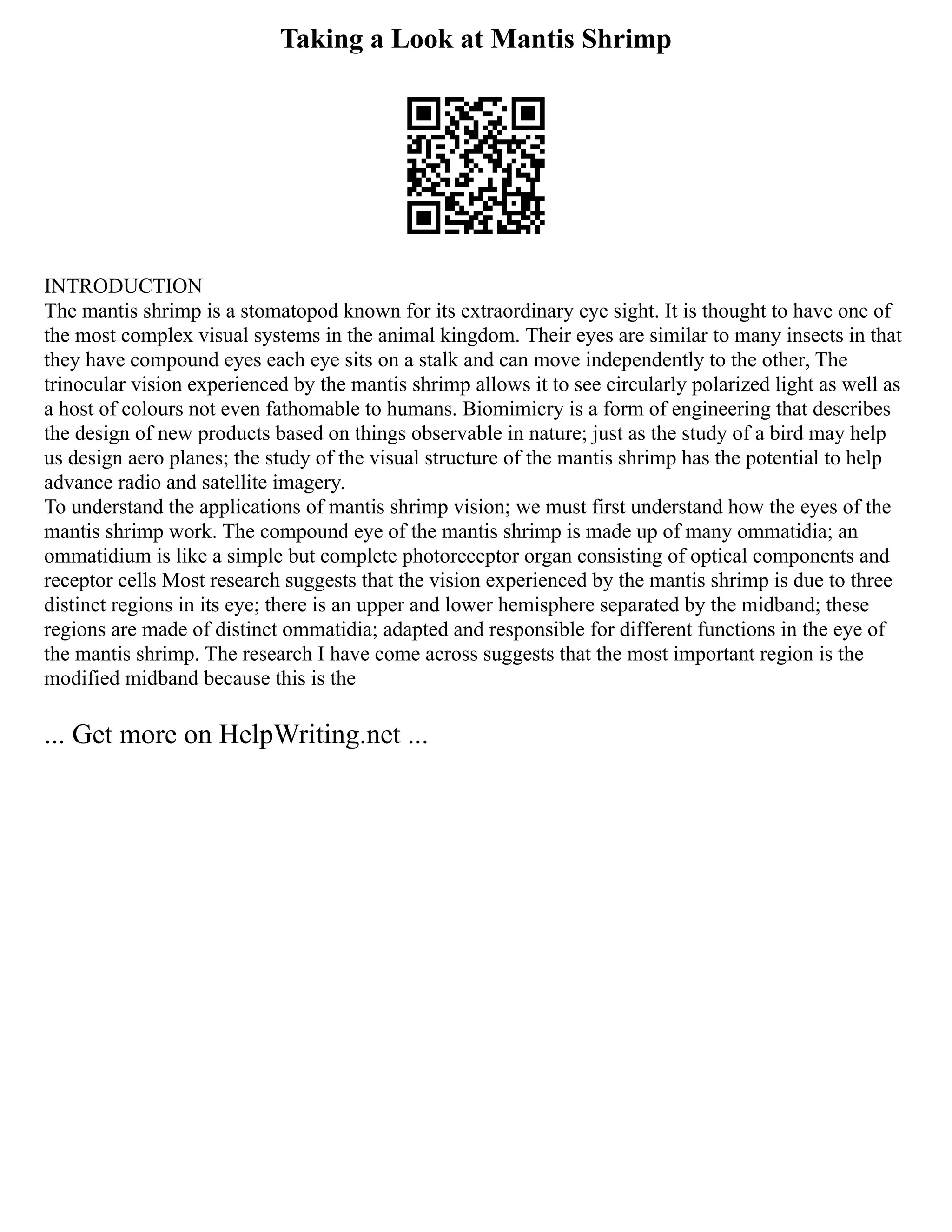 Taking a Look at Mantis Shrimp
INTRODUCTION
The mantis shrimp is a stomatopod known for its extraordinary eye sight. It is thought to have one of
the most complex visual systems in the animal kingdom. Their eyes are similar to many insects in that
they have compound eyes each eye sits on a stalk and can move independently to the other, The
trinocular vision experienced by the mantis shrimp allows it to see circularly polarized light as well as
a host of colours not even fathomable to humans. Biomimicry is a form of engineering that describes
the design of new products based on things observable in nature; just as the study of a bird may help
us design aero planes; the study of the visual structure of the mantis shrimp has the potential to help
advance radio and satellite imagery.
To understand the applications of mantis shrimp vision; we must first understand how the eyes of the
mantis shrimp work. The compound eye of the mantis shrimp is made up of many ommatidia; an
ommatidium is like a simple but complete photoreceptor organ consisting of optical components and
receptor cells Most research suggests that the vision experienced by the mantis shrimp is due to three
distinct regions in its eye; there is an upper and lower hemisphere separated by the midband; these
regions are made of distinct ommatidia; adapted and responsible for different functions in the eye of
the mantis shrimp. The research I have come across suggests that the most important region is the
modified midband because this is the
... Get more on HelpWriting.net ...
 