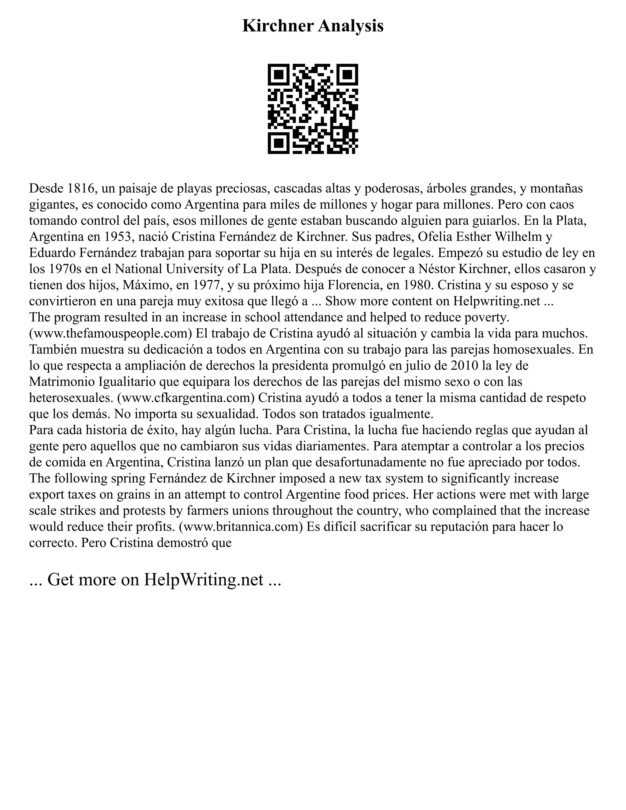 Kirchner Analysis
Desde 1816, un paisaje de playas preciosas, cascadas altas y poderosas, árboles grandes, y montañas
gigantes, es conocido como Argentina para miles de millones y hogar para millones. Pero con caos
tomando control del país, esos millones de gente estaban buscando alguien para guiarlos. En la Plata,
Argentina en 1953, nació Cristina Fernández de Kirchner. Sus padres, Ofelia Esther Wilhelm y
Eduardo Fernández trabajan para soportar su hija en su interés de legales. Empezó su estudio de ley en
los 1970s en el National University of La Plata. Después de conocer a Néstor Kirchner, ellos casaron y
tienen dos hijos, Máximo, en 1977, y su próximo hija Florencia, en 1980. Cristina y su esposo y se
convirtieron en una pareja muy exitosa que llegó a ... Show more content on Helpwriting.net ...
The program resulted in an increase in school attendance and helped to reduce poverty.
(www.thefamouspeople.com) El trabajo de Cristina ayudó al situación y cambia la vida para muchos.
También muestra su dedicación a todos en Argentina con su trabajo para las parejas homosexuales. En
lo que respecta a ampliación de derechos la presidenta promulgó en julio de 2010 la ley de
Matrimonio Igualitario que equipara los derechos de las parejas del mismo sexo o con las
heterosexuales. (www.cfkargentina.com) Cristina ayudó a todos a tener la misma cantidad de respeto
que los demás. No importa su sexualidad. Todos son tratados igualmente.
Para cada historia de éxito, hay algún lucha. Para Cristina, la lucha fue haciendo reglas que ayudan al
gente pero aquellos que no cambiaron sus vidas diariamentes. Para atemptar a controlar a los precios
de comida en Argentina, Cristina lanzó un plan que desafortunadamente no fue apreciado por todos.
The following spring Fernández de Kirchner imposed a new tax system to significantly increase
export taxes on grains in an attempt to control Argentine food prices. Her actions were met with large
scale strikes and protests by farmers unions throughout the country, who complained that the increase
would reduce their profits. (www.britannica.com) Es difícil sacrificar su reputación para hacer lo
correcto. Pero Cristina demostró que
... Get more on HelpWriting.net ...
 