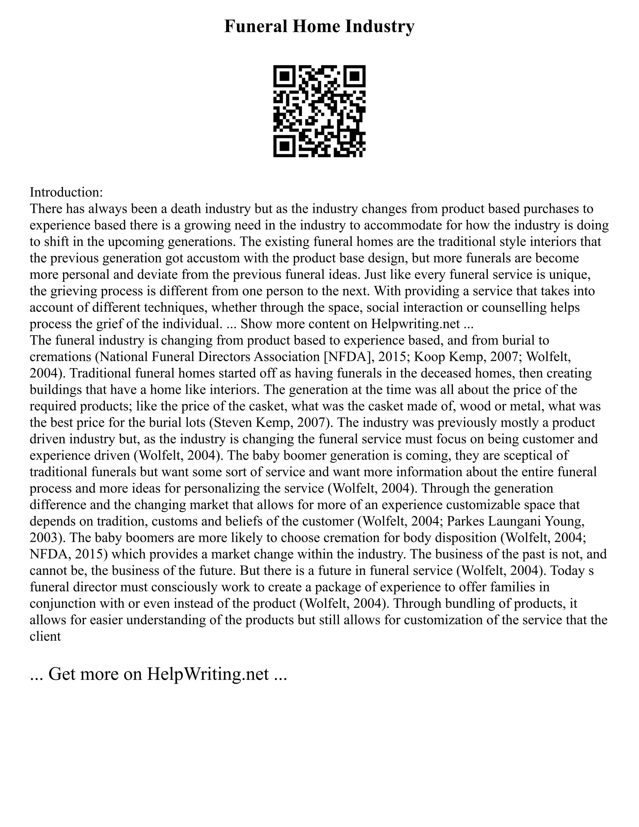 Funeral Home Industry
Introduction:
There has always been a death industry but as the industry changes from product based purchases to
experience based there is a growing need in the industry to accommodate for how the industry is doing
to shift in the upcoming generations. The existing funeral homes are the traditional style interiors that
the previous generation got accustom with the product base design, but more funerals are become
more personal and deviate from the previous funeral ideas. Just like every funeral service is unique,
the grieving process is different from one person to the next. With providing a service that takes into
account of different techniques, whether through the space, social interaction or counselling helps
process the grief of the individual. ... Show more content on Helpwriting.net ...
The funeral industry is changing from product based to experience based, and from burial to
cremations (National Funeral Directors Association [NFDA], 2015; Koop Kemp, 2007; Wolfelt,
2004). Traditional funeral homes started off as having funerals in the deceased homes, then creating
buildings that have a home like interiors. The generation at the time was all about the price of the
required products; like the price of the casket, what was the casket made of, wood or metal, what was
the best price for the burial lots (Steven Kemp, 2007). The industry was previously mostly a product
driven industry but, as the industry is changing the funeral service must focus on being customer and
experience driven (Wolfelt, 2004). The baby boomer generation is coming, they are sceptical of
traditional funerals but want some sort of service and want more information about the entire funeral
process and more ideas for personalizing the service (Wolfelt, 2004). Through the generation
difference and the changing market that allows for more of an experience customizable space that
depends on tradition, customs and beliefs of the customer (Wolfelt, 2004; Parkes Laungani Young,
2003). The baby boomers are more likely to choose cremation for body disposition (Wolfelt, 2004;
NFDA, 2015) which provides a market change within the industry. The business of the past is not, and
cannot be, the business of the future. But there is a future in funeral service (Wolfelt, 2004). Today s
funeral director must consciously work to create a package of experience to offer families in
conjunction with or even instead of the product (Wolfelt, 2004). Through bundling of products, it
allows for easier understanding of the products but still allows for customization of the service that the
client
... Get more on HelpWriting.net ...
 