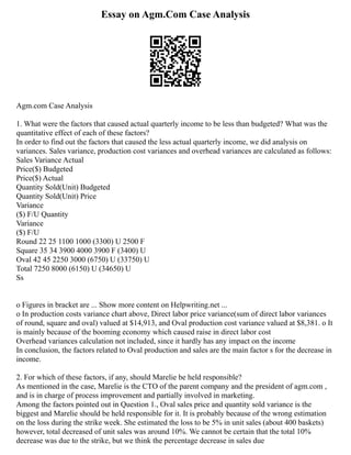 Essay on Agm.Com Case Analysis
Agm.com Case Analysis
1. What were the factors that caused actual quarterly income to be less than budgeted? What was the
quantitative effect of each of these factors?
In order to find out the factors that caused the less actual quarterly income, we did analysis on
variances. Sales variance, production cost variances and overhead variances are calculated as follows:
Sales Variance Actual
Price($) Budgeted
Price($) Actual
Quantity Sold(Unit) Budgeted
Quantity Sold(Unit) Price
Variance
($) F/U Quantity
Variance
($) F/U
Round 22 25 1100 1000 (3300) U 2500 F
Square 35 34 3900 4000 3900 F (3400) U
Oval 42 45 2250 3000 (6750) U (33750) U
Total 7250 8000 (6150) U (34650) U
Ss
o Figures in bracket are ... Show more content on Helpwriting.net ...
o In production costs variance chart above, Direct labor price variance(sum of direct labor variances
of round, square and oval) valued at $14,913, and Oval production cost variance valued at $8,381. o It
is mainly because of the booming economy which caused raise in direct labor cost
Overhead variances calculation not included, since it hardly has any impact on the income
In conclusion, the factors related to Oval production and sales are the main factor s for the decrease in
income.
2. For which of these factors, if any, should Marelie be held responsible?
As mentioned in the case, Marelie is the CTO of the parent company and the president of agm.com ,
and is in charge of process improvement and partially involved in marketing.
Among the factors pointed out in Question 1., Oval sales price and quantity sold variance is the
biggest and Marelie should be held responsible for it. It is probably because of the wrong estimation
on the loss during the strike week. She estimated the loss to be 5% in unit sales (about 400 baskets)
however, total decreased of unit sales was around 10%. We cannot be certain that the total 10%
decrease was due to the strike, but we think the percentage decrease in sales due
 
