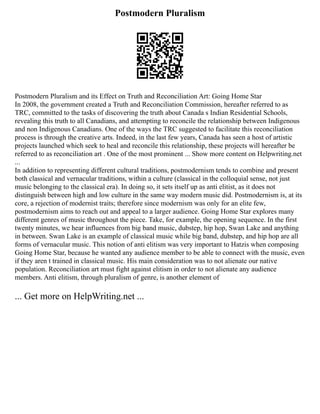 Postmodern Pluralism
Postmodern Pluralism and its Effect on Truth and Reconciliation Art: Going Home Star
In 2008, the government created a Truth and Reconciliation Commission, hereafter referred to as
TRC, committed to the tasks of discovering the truth about Canada s Indian Residential Schools,
revealing this truth to all Canadians, and attempting to reconcile the relationship between Indigenous
and non Indigenous Canadians. One of the ways the TRC suggested to facilitate this reconciliation
process is through the creative arts. Indeed, in the last few years, Canada has seen a host of artistic
projects launched which seek to heal and reconcile this relationship, these projects will hereafter be
referred to as reconciliation art . One of the most prominent ... Show more content on Helpwriting.net
...
In addition to representing different cultural traditions, postmodernism tends to combine and present
both classical and vernacular traditions, within a culture (classical in the colloquial sense, not just
music belonging to the classical era). In doing so, it sets itself up as anti elitist, as it does not
distinguish between high and low culture in the same way modern music did. Postmodernism is, at its
core, a rejection of modernist traits; therefore since modernism was only for an elite few,
postmodernism aims to reach out and appeal to a larger audience. Going Home Star explores many
different genres of music throughout the piece. Take, for example, the opening sequence. In the first
twenty minutes, we hear influences from big band music, dubstep, hip hop, Swan Lake and anything
in between. Swan Lake is an example of classical music while big band, dubstep, and hip hop are all
forms of vernacular music. This notion of anti elitism was very important to Hatzis when composing
Going Home Star, because he wanted any audience member to be able to connect with the music, even
if they aren t trained in classical music. His main consideration was to not alienate our native
population. Reconciliation art must fight against elitism in order to not alienate any audience
members. Anti elitism, through pluralism of genre, is another element of
... Get more on HelpWriting.net ...
 