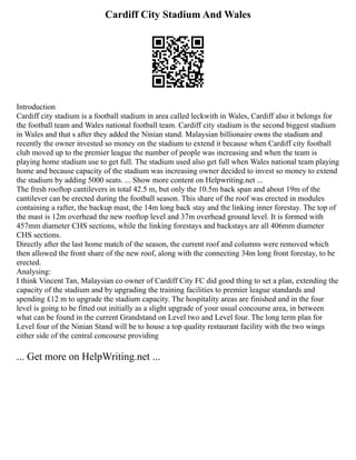 Cardiff City Stadium And Wales
Introduction
Cardiff city stadium is a football stadium in area called leckwith in Wales, Cardiff also it belongs for
the football team and Wales national football team. Cardiff city stadium is the second biggest stadium
in Wales and that s after they added the Ninian stand. Malaysian billionaire owns the stadium and
recently the owner invested so money on the stadium to extend it because when Cardiff city football
club moved up to the premier league the number of people was increasing and when the team is
playing home stadium use to get full. The stadium used also get full when Wales national team playing
home and because capacity of the stadium was increasing owner decided to invest so money to extend
the stadium by adding 5000 seats. ... Show more content on Helpwriting.net ...
The fresh rooftop cantilevers in total 42.5 m, but only the 10.5m back span and about 19m of the
cantilever can be erected during the football season. This share of the roof was erected in modules
containing a rafter, the backup mast, the 14m long back stay and the linking inner forestay. The top of
the mast is 12m overhead the new rooftop level and 37m overhead ground level. It is formed with
457mm diameter CHS sections, while the linking forestays and backstays are all 406mm diameter
CHS sections.
Directly after the last home match of the season, the current roof and columns were removed which
then allowed the front share of the new roof, along with the connecting 34m long front forestay, to be
erected.
Analysing:
I think Vincent Tan, Malaysian co owner of Cardiff City FC did good thing to set a plan, extending the
capacity of the stadium and by upgrading the training facilities to premier league standards and
spending £12 m to upgrade the stadium capacity. The hospitality areas are finished and in the four
level is going to be fitted out initially as a slight upgrade of your usual concourse area, in between
what can be found in the current Grandstand on Level two and Level four. The long term plan for
Level four of the Ninian Stand will be to house a top quality restaurant facility with the two wings
either side of the central concourse providing
... Get more on HelpWriting.net ...
 