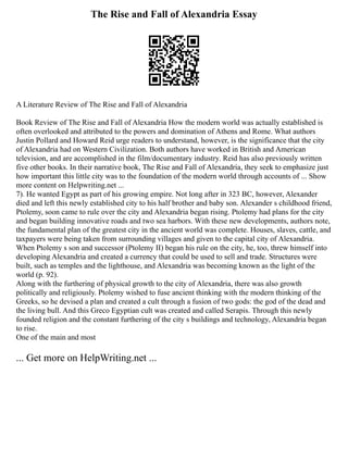 The Rise and Fall of Alexandria Essay
A Literature Review of The Rise and Fall of Alexandria
Book Review of The Rise and Fall of Alexandria How the modern world was actually established is
often overlooked and attributed to the powers and domination of Athens and Rome. What authors
Justin Pollard and Howard Reid urge readers to understand, however, is the significance that the city
of Alexandria had on Western Civilization. Both authors have worked in British and American
television, and are accomplished in the film/documentary industry. Reid has also previously written
five other books. In their narrative book, The Rise and Fall of Alexandria, they seek to emphasize just
how important this little city was to the foundation of the modern world through accounts of ... Show
more content on Helpwriting.net ...
7). He wanted Egypt as part of his growing empire. Not long after in 323 BC, however, Alexander
died and left this newly established city to his half brother and baby son. Alexander s childhood friend,
Ptolemy, soon came to rule over the city and Alexandria began rising. Ptolemy had plans for the city
and began building innovative roads and two sea harbors. With these new developments, authors note,
the fundamental plan of the greatest city in the ancient world was complete. Houses, slaves, cattle, and
taxpayers were being taken from surrounding villages and given to the capital city of Alexandria.
When Ptolemy s son and successor (Ptolemy II) began his rule on the city, he, too, threw himself into
developing Alexandria and created a currency that could be used to sell and trade. Structures were
built, such as temples and the lighthouse, and Alexandria was becoming known as the light of the
world (p. 92).
Along with the furthering of physical growth to the city of Alexandria, there was also growth
politically and religiously. Ptolemy wished to fuse ancient thinking with the modern thinking of the
Greeks, so he devised a plan and created a cult through a fusion of two gods: the god of the dead and
the living bull. And this Greco Egyptian cult was created and called Serapis. Through this newly
founded religion and the constant furthering of the city s buildings and technology, Alexandria began
to rise.
One of the main and most
... Get more on HelpWriting.net ...
 