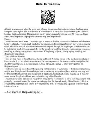 Hiatal Hernia Essay
A hiatal hernia occurs when the upper part of your stomach pushes up through your diaphragm and
into your chest region. The actual cause of hiatal hernias is unknown. There are two types of hiatal
hernias, fixed and sliding. This condition mostly occurs in people who are over 50 years old. It can
affect up to 60 percent of people by the time they turn 60 years old.
Causes
The exact cause is unknown. The diaphragm is a muscle that lies between the abdomen and chest that
helps you breathe. The stomach lies below the diaphragm. In most people injury may weaken muscle
tissue which can make it possible for the stomach to push through the diaphragm. Another cause can
be putting too much pressure repeatedly on the muscles around the stomach. Examples are coughing,
vomiting, straining during bowel movements, lifting heavy objects, obesity, aging, smoking, and
slouching while sitting.
Types of Hiatal Hernias
There are two types of hiatal hernias, sliding and fixed. A sliding hernia is the most common type of
hiatal hernia. It occurs when the area where the esophagus meets the stomach and slides up into the
chest through the hole in the diaphragm. A fixed hernia, also called ... Show more content on
Helpwriting.net ...
Treatment plans are individualized depending on the severity of symptoms. If there is complications,
weight loss, lifestyle and dietary changes, and not smoking are put into place. Medications may also
be prescribed for heartburn and indigestion. If necessary, hospitalization and surgery are in plan for
severe cases. People should not worry about having a hiatal hernia.
To summarize, hiatal hernias can range from being barely if noticeable at all to requiring surgery and
generally consist of part of the stomach moving up into the thoracic cavity. Hiatal hernia (HH) is a
defect in the diaphragm that allows movement of the distal esophagus and a portion of the stomach
into the thoracic
... Get more on HelpWriting.net ...
 