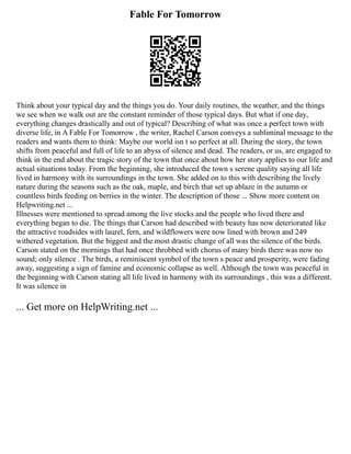 Fable For Tomorrow
Think about your typical day and the things you do. Your daily routines, the weather, and the things
we see when we walk out are the constant reminder of those typical days. But what if one day,
everything changes drastically and out of typical? Describing of what was once a perfect town with
diverse life, in A Fable For Tomorrow , the writer, Rachel Carson conveys a subliminal message to the
readers and wants them to think: Maybe our world isn t so perfect at all. During the story, the town
shifts from peaceful and full of life to an abyss of silence and dead. The readers, or us, are engaged to
think in the end about the tragic story of the town that once about how her story applies to our life and
actual situations today. From the beginning, she introduced the town s serene quality saying all life
lived in harmony with its surroundings in the town. She added on to this with describing the lively
nature during the seasons such as the oak, maple, and birch that set up ablaze in the autumn or
countless birds feeding on berries in the winter. The description of those ... Show more content on
Helpwriting.net ...
Illnesses were mentioned to spread among the live stocks and the people who lived there and
everything began to die. The things that Carson had described with beauty has now deteriorated like
the attractive roadsides with laurel, fern, and wildflowers were now lined with brown and 249
withered vegetation. But the biggest and the most drastic change of all was the silence of the birds.
Carson stated on the mornings that had once throbbed with chorus of many birds there was now no
sound; only silence . The birds, a reminiscent symbol of the town s peace and prosperity, were fading
away, suggesting a sign of famine and economic collapse as well. Although the town was peaceful in
the beginning with Carson stating all life lived in harmony with its surroundings , this was a different.
It was silence in
... Get more on HelpWriting.net ...
 