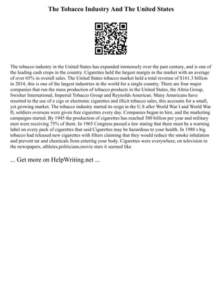 The Tobacco Industry And The United States
The tobacco industry in the United States has expanded immensely over the past century, and is one of
the leading cash crops in the country. Cigarettes held the largest margin in the market with an average
of over 65% in overall sales. The United States tobacco market held a total revenue of $161.3 billion
in 2014, this is one of the largest industries in the world for a single country. There are four major
companies that run the mass production of tobacco products in the United States, the Altria Group,
Swisher International, Imperial Tobacco Group and Reynolds American. Many Americans have
resorted to the use of e cigs or electronic cigarettes and illicit tobacco sales, this accounts for a small,
yet growing market. The tobacco industry started its reign in the U.S after World War I and World War
II, soldiers overseas were given free cigarettes every day. Companies began to hire, and the marketing
campaigns started. By 1945 the production of cigarettes has reached 300 billion per year and military
men were receiving 75% of them. In 1965 Congress passed a law stating that there must be a warning
label on every pack of cigarettes that said Cigarettes may be hazardous to your health. In 1980 s big
tobacco had released new cigarettes with filters claiming that they would reduce the smoke inhalation
and prevent tar and chemicals from entering your body. Cigarettes were everywhere, on television in
the newspapers, athletes,politicians,movie stars it seemed like
... Get more on HelpWriting.net ...
 