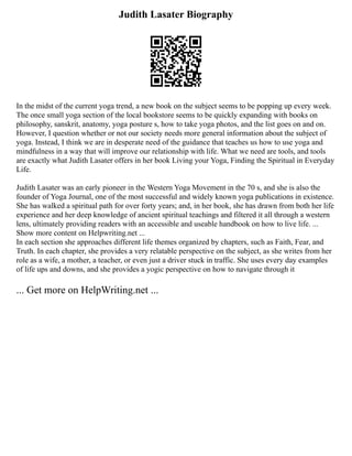 Judith Lasater Biography
In the midst of the current yoga trend, a new book on the subject seems to be popping up every week.
The once small yoga section of the local bookstore seems to be quickly expanding with books on
philosophy, sanskrit, anatomy, yoga posture s, how to take yoga photos, and the list goes on and on.
However, I question whether or not our society needs more general information about the subject of
yoga. Instead, I think we are in desperate need of the guidance that teaches us how to use yoga and
mindfulness in a way that will improve our relationship with life. What we need are tools, and tools
are exactly what Judith Lasater offers in her book Living your Yoga, Finding the Spiritual in Everyday
Life.
Judith Lasater was an early pioneer in the Western Yoga Movement in the 70 s, and she is also the
founder of Yoga Journal, one of the most successful and widely known yoga publications in existence.
She has walked a spiritual path for over forty years; and, in her book, she has drawn from both her life
experience and her deep knowledge of ancient spiritual teachings and filtered it all through a western
lens, ultimately providing readers with an accessible and useable handbook on how to live life. ...
Show more content on Helpwriting.net ...
In each section she approaches different life themes organized by chapters, such as Faith, Fear, and
Truth. In each chapter, she provides a very relatable perspective on the subject, as she writes from her
role as a wife, a mother, a teacher, or even just a driver stuck in traffic. She uses every day examples
of life ups and downs, and she provides a yogic perspective on how to navigate through it
... Get more on HelpWriting.net ...
 
