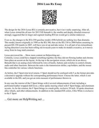 2016 Lxus Rx Essay
The design for the 2016 Lexus RX is certainly provocative, but it isn t really surprising. After all,
when Lexus slotted the all new for 2015 NX beneath it, the smaller and deeply chiseled crossover
strongly suggested that its larger and segment leading RX kin would get a similar makeover.
Even so, the changes to the RX (350 gasoline model; 450h hybrid) are nothing less than dramatic.
This model, known originally in 1998 as the RX 300, then as the RX 330 in 2004 before assuming its
present RX 350 mantle in 2007, will have you sit up and take notice. It is all part of an extraordinary
styling direction Lexus has been rolling out in recent years to make its models evocative, as it moves
away from its long staid construct.
Lexus previewed the ... Show more content on Helpwriting.net ...
Certainly, Lexus could have slapped something together, but they did not flowing leather and chrome
lines place an accent on the layout. At the top is the navigation screen, which sits in an alcove.
Beneath that is an analog clock followed by rows of knobs, buttons and switches to control climate,
audio and other functions. Between the seats is the transmission shifter, cup holders, and the mouse
like controller for various vehicle functions.
As before, the F Sport trim level returns. F Sport should not be confused with F as the former provides
a decorative upgrade without the corresponding performance boost. Choose the latter, which is not
available in the RX, and you get an extra measure of performance thrown in.
In any case the interior of the F Sport brings with it several enhancements of note including a
perforated leather wrapped shift lever, a three spoke steering wheel with F Sport badge, and aluminum
accents. As for the exterior, the F Sport brings in a mesh grille, exclusive 20 inch, 10 spoke aluminum
alloy wheels, and other enhancements. In addition to the standard RX colors, Ultra White is exclusive
to the F Sport
... Get more on HelpWriting.net ...
 