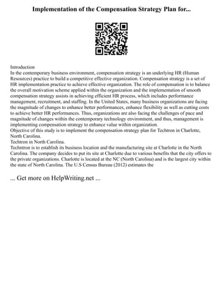 Implementation of the Compensation Strategy Plan for...
Introduction
In the contemporary business environment, compensation strategy is an underlying HR (Human
Resources) practice to build a competitive effective organization. Compensation strategy is a set of
HR implementation practice to achieve effective organization. The role of compensation is to balance
the overall motivation scheme applied within the organization and the implementation of smooth
compensation strategy assists in achieving efficient HR process, which includes performance
management, recruitment, and staffing. In the United States, many business organizations are facing
the magnitude of changes to enhance better performances, enhance flexibility as well as cutting costs
to achieve better HR performances. Thus, organizations are also facing the challenges of pace and
magnitude of changes within the contemporary technology environment, and thus, management is
implementing compensation strategy to enhance value within organization.
Objective of this study is to implement the compensation strategy plan for Techtron in Charlotte,
North Carolina.
Techtron in North Carolina.
Techntron is to establish its business location and the manufacturing site at Charlotte in the North
Carolina. The company decides to put its site at Charlotte due to various benefits that the city offers to
the private organizations. Charlotte is located at the NC (North Carolina) and is the largest city within
the state of North Carolina. The U.S Census Bureau (2012) estimates the
... Get more on HelpWriting.net ...
 