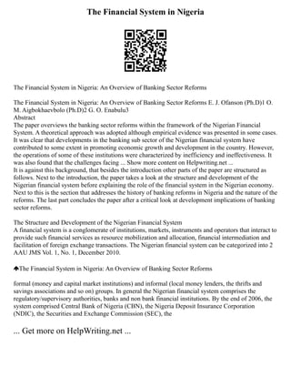 The Financial System in Nigeria
The Financial System in Nigeria: An Overview of Banking Sector Reforms
The Financial System in Nigeria: An Overview of Banking Sector Reforms E. J. Ofanson (Ph.D)1 O.
M. Aigbokhaevbolo (Ph.D)2 G. O. Enabulu3
Abstract
The paper overviews the banking sector reforms within the framework of the Nigerian Financial
System. A theoretical approach was adopted although empirical evidence was presented in some cases.
It was clear that developments in the banking sub sector of the Nigerian financial system have
contributed to some extent in promoting economic growth and development in the country. However,
the operations of some of these institutions were characterized by inefficiency and ineffectiveness. It
was also found that the challenges facing ... Show more content on Helpwriting.net ...
It is against this background, that besides the introduction other parts of the paper are structured as
follows. Next to the introduction, the paper takes a look at the structure and development of the
Nigerian financial system before explaining the role of the financial system in the Nigerian economy.
Next to this is the section that addresses the history of banking reforms in Nigeria and the nature of the
reforms. The last part concludes the paper after a critical look at development implications of banking
sector reforms.
The Structure and Development of the Nigerian Financial System
A financial system is a conglomerate of institutions, markets, instruments and operators that interact to
provide such financial services as resource mobilization and allocation, financial intermediation and
facilitation of foreign exchange transactions. The Nigerian financial system can be categorized into 2
AAU JMS Vol. 1, No. 1, December 2010.
The Financial System in Nigeria: An Overview of Banking Sector Reforms
formal (money and capital market institutions) and informal (local money lenders, the thrifts and
savings associations and so on) groups. In general the Nigerian financial system comprises the
regulatory/supervisory authorities, banks and non bank financial institutions. By the end of 2006, the
system comprised Central Bank of Nigeria (CBN), the Nigeria Deposit Insurance Corporation
(NDIC), the Securities and Exchange Commission (SEC), the
... Get more on HelpWriting.net ...
 