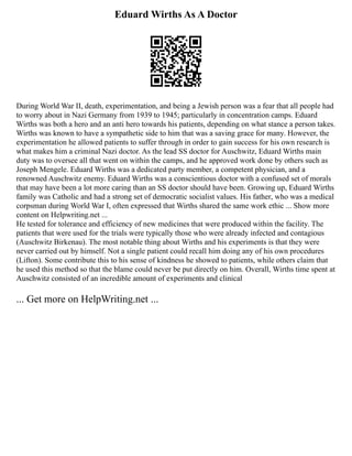 Eduard Wirths As A Doctor
During World War II, death, experimentation, and being a Jewish person was a fear that all people had
to worry about in Nazi Germany from 1939 to 1945; particularly in concentration camps. Eduard
Wirths was both a hero and an anti hero towards his patients, depending on what stance a person takes.
Wirths was known to have a sympathetic side to him that was a saving grace for many. However, the
experimentation he allowed patients to suffer through in order to gain success for his own research is
what makes him a criminal Nazi doctor. As the lead SS doctor for Auschwitz, Eduard Wirths main
duty was to oversee all that went on within the camps, and he approved work done by others such as
Joseph Mengele. Eduard Wirths was a dedicated party member, a competent physician, and a
renowned Auschwitz enemy. Eduard Wirths was a conscientious doctor with a confused set of morals
that may have been a lot more caring than an SS doctor should have been. Growing up, Eduard Wirths
family was Catholic and had a strong set of democratic socialist values. His father, who was a medical
corpsman during World War I, often expressed that Wirths shared the same work ethic ... Show more
content on Helpwriting.net ...
He tested for tolerance and efficiency of new medicines that were produced within the facility. The
patients that were used for the trials were typically those who were already infected and contagious
(Auschwitz Birkenau). The most notable thing about Wirths and his experiments is that they were
never carried out by himself. Not a single patient could recall him doing any of his own procedures
(Lifton). Some contribute this to his sense of kindness he showed to patients, while others claim that
he used this method so that the blame could never be put directly on him. Overall, Wirths time spent at
Auschwitz consisted of an incredible amount of experiments and clinical
... Get more on HelpWriting.net ...
 