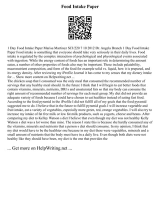 Food Intake Paper
1 Day Food Intake Paper Marisa Martinez SCI/220 7 10 2012 Dr. Angela Branch 1 Day Food Intake
Paper Food intake is something that everyone should take very seriously in their daily lives. Food
intake is regulated by the complex interaction of psychological and physiological events associated
with ingestion. While the energy content of foods has an important role in determining the amount
eaten, a number of other properties of foods also may be important. These include palatability,
macronutrient composition, and form of the food for example solid vs. liquid, how it is prepared, and
its energy density. After reviewing my iProfile Journal it has come to my senses that my dietary intake
for ... Show more content on Helpwriting.net ...
The chicken soup that I consumed was the only meal that consumed the recommended number of
servings that any healthy meal should. In the future I think that I will begin to eat better foods that
contain vitamins, minerals, nutrients, DRI s and unsaturated fats so that my body can consume the
right amount of recommended number of servings for each meal group. My diet did not provide an
adequate variety of foods because I could have chosen to eat healthier instead of eating fast food.
According to the food pyramid in the iProfile I did not fulfill all of my goals that the food pyramid
suggested me to do. I believe that in the future to fulfill pyramid goals I will increase vegetable and
fruit intake, eat a variety of vegetables, especially more green, red, orange vegetables. I will also try to
increase my intake of fat free milk or low fat milk products, such as yogurts, cheese and beans. After
comparing my diet to Kelley Watson s diet I believe that even though my diet was not healthy Kelly
Watson s diet was a lot worse than mine. The reason I state this is because she hardly consumed any of
the vitamins, minerals and nutrients that a person s diet should consume. In my opinion, I think that
my diet would have to be the healthier one because in my diet there were vegetables, minerals and a
small amount of nutrients that the body must have in a daily live. Even though both diets were not
healthy like they should have been, my diet is the one that provides the
... Get more on HelpWriting.net ...
 