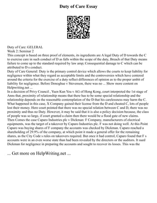 Duty of Care Essay
Duty of Care: GELERAL
Week 2::Seminar 2
This concept is based on three proof of elements, its ingredients are A legal Duty of D towards the C
to exercise care in such conduct of D as falls within the scope of the duty, Breach of that Duty means
failure to come up to the standard required by law amp; Consequential damage to C which can be
attributed to D s conduct.
Duty of Care General: Duty is the primary control device which allows the courts to keep liability for
negligence within what they regard as acceptable limits and the controversies which have centered
around the criteria for the exercise of a duty reflect differences of opinion as to the proper ambit of
liability for negligence. Before Donoghue v Stevenson, there was no ... Show more content on
Helpwriting.net ...
In a decision of Privy Council , Yuen Kun Yeu v AG of Hong Kong, court interpreted the 1st stage of
Anns that, proximity of relationship means that there has to be some special relationship and the
relationship depends on the reasonable contemplation of the D that his carelessness may harm the C.
What happened in this case, X Company gained their license from the D and cheated C, lots of people
lost their money. Here court pointed that there was no special relation between C and D, there was no
proximity and thus no Duty. However, it may be said that it is also a policy decision because, the class
of people was so large, if court granted a claim then there would be a flood gate of new claims.
Then Comes the case Caparo Industries plc v Dickman: F Company, manufacturers of electrical
equipments, was the target of a takeover by Caparo Industries plc. F was not doing well. At this Point
Caparo was buying shares of F company the accounts was checked by Dickman. Caparo reached a
shareholding of 29.9% of the company, at which point it made a general offer for the remaining
shares, as the City Code s rules on takeovers required. But once it had control, Caparo found that F s
accounts were in an even worse state than had been revealed by the directors or the auditors. It sued
Dickman for negligence in preparing the accounts and sought to recover its losses. This was the
... Get more on HelpWriting.net ...
 