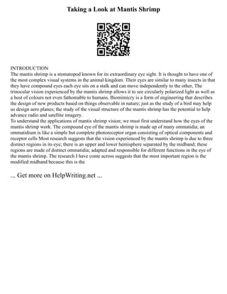 Taking a Look at Mantis Shrimp
INTRODUCTION
The mantis shrimp is a stomatopod known for its extraordinary eye sight. It is thought to have one of
the most complex visual systems in the animal kingdom. Their eyes are similar to many insects in that
they have compound eyes each eye sits on a stalk and can move independently to the other, The
trinocular vision experienced by the mantis shrimp allows it to see circularly polarized light as well as
a host of colours not even fathomable to humans. Biomimicry is a form of engineering that describes
the design of new products based on things observable in nature; just as the study of a bird may help
us design aero planes; the study of the visual structure of the mantis shrimp has the potential to help
advance radio and satellite imagery.
To understand the applications of mantis shrimp vision; we must first understand how the eyes of the
mantis shrimp work. The compound eye of the mantis shrimp is made up of many ommatidia; an
ommatidium is like a simple but complete photoreceptor organ consisting of optical components and
receptor cells Most research suggests that the vision experienced by the mantis shrimp is due to three
distinct regions in its eye; there is an upper and lower hemisphere separated by the midband; these
regions are made of distinct ommatidia; adapted and responsible for different functions in the eye of
the mantis shrimp. The research I have come across suggests that the most important region is the
modified midband because this is the
... Get more on HelpWriting.net ...
 