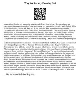 Why Are Factory Farming Bad
Industrialized farming is a constant in today s world. Every hour of every day, these farms are
cranking out thousands of pounds of meat, eggs, dairy, etc. Many claim it is quick and efficient. While
factory farming does get the job done, per se, the job is not done without causing devastation.
Environmentally, these farms have caused severe amounts of damage. They are responsible for thirty
seven percent of the world s methane emissions, having a huge impact on climate change. Methane
emissions are at least twenty times more hazardous to the climate than carbon dioxide emissions
(Good). Farmers that manage and own industrial farms, and their customers, face dangers as well.
Many farmers develop a resistance to antibiotics after being ... Show more content on Helpwriting.net
...
Said risks come in all shapes and sizes. From economic to health problems, CAFOs are a source of all
sorts of impending issues. One of the many dilemmas people face is the danger of antibiotics.
Antibiotics are force fed to the animals that reside on industrialized farms to promote faster growth.
What many people do not realize is that these antibiotics are in the meat they are eating, and therefore
causing an almost invisible, yet extremely detrimental health risk. The use of antibiotics in animals
has been seemingly harmless until recently when medical professionals discovered that humans are
building up a resistance to antibiotics. Antibiotics have been around for centuries, and they have been
working up until recent years. Humans have begun to develop resistance to antibiotics that fight
deadly diseases (NIAID). The unnatural feeds, hormones, and excessive quantities of antibiotics used
on factory farms put the human population at risk for chronic disease, obesity, and drug resistant
bacteria, and pose the threat of major zoonotic disease outbreaks. The previous quote barely skims the
surface of the dangers antibiotic resistance is creating. On average, ninety million Americans die from
diseases antibiotics once could have defended them from, but they had developed resistance to such
antibiotics (Farm Sanctuary). Antibiotics are crucial to human life; building resistance to them must
... Get more on HelpWriting.net ...
 