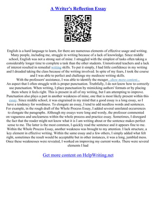 A Writer's Reflection Essay
English is a hard language to learn, for there are numerous elements of effective usage and writing.
Many people, including me, struggle in writing because of a lack of knowledge. Since middle
school, English was not a strong suit of mine. I struggled with the simplest of tasks often taking a
considerably longer time to complete a task than the other students. Unmotivated teachers and a lack
of interest resulted in remedial writing skills. To put it simply, I had little confidence in my writing
and I dreaded taking the class because of the writing involved. In spite of my fears, I took the course
and I was able to perfect and challenge my mediocre writing skills.
With the professors' assistance, I was able to identify the meager...show more content...
An aspect that I often struggle with is proper punctuation. Truthfully, I do not know how to correctly
use punctuation. When writing, I place punctuation by mimicking authors' formats or by placing
them where it feels right. This is present in all of my writing, but I am attempting to improve.
Punctuation also plays a part in another weakness of mine, one that is most likely present within this
essay. Since middle school, it was engrained in my mind that a good essay is a long essay, so I
have a tendency for wordiness. To elongate an essay, I tend to add needless words and sentences.
For example, in the rough draft of the Whole Process Essay, I added several unrelated occurrences
to elongate the paragraphs. Although my essays were long and wordy, the professor commented
on vagueness and unclearness within the whole process and practice essay. Sometimes, I disregard
the fact that the reader might not know what it is I am writing about or the sentence makes perfect
sense to me. The latter is the most common, I quickly read the sentence and it appears fine to me.
Within the Whole Process Essay, another weakness was brought to my attention. I lack structure, a
key element in effective writing. Within the same essay and a few others, I simply added what felt
right, sometimes the result would be acceptable but in other instances, it was a long, jumbled mess.
Once these weaknesses were revealed, I worked on improving my current works. There were several
elements I had
Get more content on HelpWriting.net
 