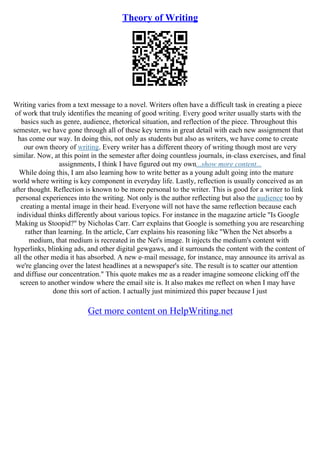 Theory of Writing
Writing varies from a text message to a novel. Writers often have a difficult task in creating a piece
of work that truly identifies the meaning of good writing. Every good writer usually starts with the
basics such as genre, audience, rhetorical situation, and reflection of the piece. Throughout this
semester, we have gone through all of these key terms in great detail with each new assignment that
has come our way. In doing this, not only as students but also as writers, we have come to create
our own theory of writing. Every writer has a different theory of writing though most are very
similar. Now, at this point in the semester after doing countless journals, in–class exercises, and final
assignments, I think I have figured out my own...show more content...
While doing this, I am also learning how to write better as a young adult going into the mature
world where writing is key component in everyday life. Lastly, reflection is usually conceived as an
after thought. Reflection is known to be more personal to the writer. This is good for a writer to link
personal experiences into the writing. Not only is the author reflecting but also the audience too by
creating a mental image in their head. Everyone will not have the same reflection because each
individual thinks differently about various topics. For instance in the magazine article "Is Google
Making us Stoopid?" by Nicholas Carr. Carr explains that Google is something you are researching
rather than learning. In the article, Carr explains his reasoning like "When the Net absorbs a
medium, that medium is recreated in the Net's image. It injects the medium's content with
hyperlinks, blinking ads, and other digital gewgaws, and it surrounds the content with the content of
all the other media it has absorbed. A new e–mail message, for instance, may announce its arrival as
we're glancing over the latest headlines at a newspaper's site. The result is to scatter our attention
and diffuse our concentration." This quote makes me as a reader imagine someone clicking off the
screen to another window where the email site is. It also makes me reflect on when I may have
done this sort of action. I actually just minimized this paper because I just
Get more content on HelpWriting.net
 