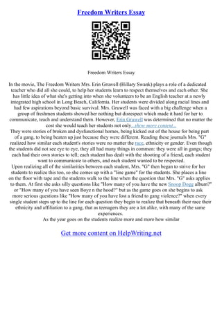 Freedom Writers Essay
Freedom Writers Essay
In the movie, The Freedom Writers Mrs. Erin Gruwell (Hillary Swank) plays a role of a dedicated
teacher who did all she could, to help her students learn to respect themselves and each other. She
has little idea of what she's getting into when she volunteers to be an English teacher at a newly
integrated high school in Long Beach, California. Her students were divided along racial lines and
had few aspirations beyond basic survival. Mrs. Gruwell was faced with a big challenge when a
group of freshmen students showed her nothing but disrespect which made it hard for her to
communicate, teach and understand them. However, Erin Gruwell was determined that no matter the
cost she would teach her students not only...show more content...
They were stories of broken and dysfunctional homes, being kicked out of the house for being part
of a gang, to being beaten up just because they were different. Reading these journals Mrs. "G"
realized how similar each student's stories were no matter the race, ethnicity or gender. Even though
the students did not see eye to eye, they all had many things in common: they were all in gangs; they
each had their own stories to tell; each student has dealt with the shooting of a friend, each student
want to communicate to others, and each student wanted to be respected.
Upon realizing all of the similarities between each student, Mrs. "G" then began to strive for her
students to realize this too, so she comes up with a "line game" for the students. She places a line
on the floor with tape and the students walk to the line when the question that Mrs. "G" asks applies
to them. At first she asks silly questions like "How many of you have the new Snoop Dogg album?"
or "How many of you have seen Boyz n the hood?" but as the game goes on she begins to ask
more serious questions like "How many of you have lost a friend to gang violence?" when every
single student steps up to the line for each question they begin to realize that beneath their race their
ethnicity and affiliation to a gang, that as teenagers they are a lot alike, with many of the same
experiences.
As the year goes on the students realize more and more how similar
Get more content on HelpWriting.net
 