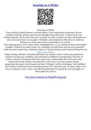 Growing As A Writer
Growing as a Writer
From writing thoughtful poems to research papers, I have experienced composing a diverse
portfolio of literary analysis and criticisms throughout the school year. I started out the year
writing minimally. By the end of the year, I noticed I was able to express my ideas and thoughts in a
more clear and concise way on paper. Ultimately, each composition allowed me to widen my
horizons as a writer and see how I could improve as a writer.
After analyzing many of my written works, I highlighted my writing weaknesses along with notable
strengths. Evident in my earlier works, my vocabulary was more basic and was not as powerful
unlike my more recent essays. Seeking to improve, I started utilizing words I learned during the year
...show more content...
I began writing with basic vocabulary and barely any sentence variety. As the year progressed, I
learned to advance my vocabulary and word choice in addition to incorporating a diversity of
sentence structure. Nearing the end of the school year, I acknowledge that I have grown and
learned more about writing. I anticipate that I will receive even more arduous writing
assignments that require more research and time. Although it will be challenging, I feel confident
that I will do well because I feel well prepared from all I've done this year. As I grow older, I will
have to continue to write. I know I can take the knowledge I've learned this year and apply it to
future papers for years to
Get more content on HelpWriting.net
 