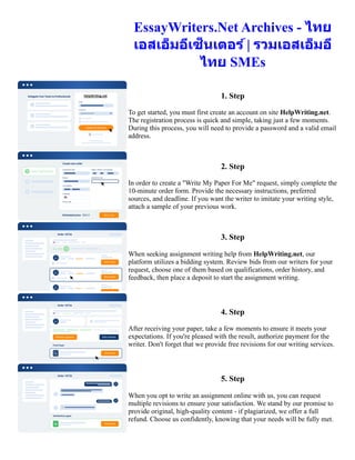 EssayWriters.Net Archives - ไทย
เอสเอ็มอีเซ็นเตอร์ | รวมเอสเอ็มอี
ไทย SMEs
1. Step
To get started, you must first create an account on site HelpWriting.net.
The registration process is quick and simple, taking just a few moments.
During this process, you will need to provide a password and a valid email
address.
2. Step
In order to create a "Write My Paper For Me" request, simply complete the
10-minute order form. Provide the necessary instructions, preferred
sources, and deadline. If you want the writer to imitate your writing style,
attach a sample of your previous work.
3. Step
When seeking assignment writing help from HelpWriting.net, our
platform utilizes a bidding system. Review bids from our writers for your
request, choose one of them based on qualifications, order history, and
feedback, then place a deposit to start the assignment writing.
4. Step
After receiving your paper, take a few moments to ensure it meets your
expectations. If you're pleased with the result, authorize payment for the
writer. Don't forget that we provide free revisions for our writing services.
5. Step
When you opt to write an assignment online with us, you can request
multiple revisions to ensure your satisfaction. We stand by our promise to
provide original, high-quality content - if plagiarized, we offer a full
refund. Choose us confidently, knowing that your needs will be fully met.
EssayWriters.Net Archives - ไทยเอสเอ็มอีเซ็นเตอร์ | รวมเอสเอ็มอีไทย SMEs EssayWriters.Net Archives - ไทยเอส
เอ็มอีเซ็นเตอร์ | รวมเอสเอ็มอีไทย SMEs
 