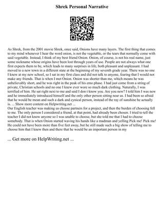Shrek Personal Narrative
As Shrek, from the 2001 movie Shrek, once said, Onions have many layers. The first thing that comes
to my mind whenever I hear the word onion, is not the vegetable, or the tears that normally come with
said vegetable. Instead, I think of my best friend Onion. Onion, of course, is not his real name, just
some nickname whose origins have been lost through years of use. People are not always what one
first expects them to be, which leads to many surprises in life, both pleasant and unpleasant. I had
moved to a new town in a different state at the beginning of my seventh grade year. There was no one
I knew at my new school, so I sat in my first class and did not talk to anyone, fearing that I would not
make any friends. That is when I met Onion. Onion was shorter than me, which means he was
unbelievably short, and he was right in the peak of his emo phase. I had just come from a string of
private, Christian schools and no one I knew ever wore so much dark clothing. Naturally, I was
terrified of him. He sat right next to me and said I don t know you. Are you new? I told him I was new
and he immediately introduced himself and the only other person sitting near us. I had been so afraid
that he would be mean and such a dark and cynical person, instead of the ray of sunshine he actually
is. ... Show more content on Helpwriting.net ...
Our English teacher was making us choose partners for a project, and then the burden of choosing fell
to me. The only person I considered a friend, at that point, had already been chosen. I tried to tell the
teacher I did not know anyone so I was unable to choose, but she told me that I had to choose
somebody. That is when Onion started waving his hands like a madman and yelling Pick me! Pick me!
He could not have been more than five feet away, but he still made such a big show of telling me to
choose him that I knew then and there that he would be an important person in my
... Get more on HelpWriting.net ...
 