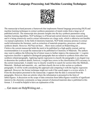 Natural Language Processing And Machine Learning Techniques
The manuscript at hand presents a framework that implements Natural language processing (NLP) and
machine learning techniques to extract synthesis parameters of metal oxides from a large set of
published articles. The manuscript also presents insights into the key synthesis parameters using
machine learning algorithms. NLP technique is of broad and current interest in many research areas
and it is being extensively used to extract information on a large scale, which is otherwise not feasible
via manual exploration. In the field of chemistry/materials, NLP holds immense promise to extract
useful information the literature, such as extraction of materials properties, processes, and various
synthesis details. However, NLP has not been ... Show more content on Helpwriting.net ...
I believe the current manuscript holds the merit to be published in a high quality journal, and my
recommendation is to accept the manuscript to be published in Chemistry of Materials. The authors
may want to address the following list of minor issues to further improve the manuscript: 1. Logistic
regression classifier is applied to distinguish paragraphs that are related to synthesis from other non
synthesis related paragraphs. Applying logistic regression to classify the paragraphs is an elegant way
to determine the synthesis details, however, it might have errors in the classification (95% accuracy in
the current manuscript). A simpler way to classify would be to search for section titles like Methods ,
Materials , Methods and materials , etc., and then classify the text in this section as synthesis
paragraphs. It will be worth considering this approach and comparing it with the logistic regression
approach. However, the former technique might not work if the search paper is a review article. 2.
From the description presented in the manuscript, it appears that the data is extracted from the
paragraphs. However, there are articles where the information is presented in the form of
tables/figures. A discussion on the scope of data extraction from tables/figures would be of significant
interest to the chemistry community as large amount of chemical/materials data is published in this
format. 3. It would be helpful to have an explanation of the
... Get more on HelpWriting.net ...
 