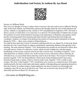 Individualism And Society In Anthem By Ayn Rand
Society in a Different World
Have you ever thought of living in a place where everyone is the same and no one is different? Boring,
right. In the book Anthem, Ayn Rand fully expresses her thoughts about the role of individualism and
society. Anthem is a dystopian novella, written in 1937 and published in England in 1938. The book is
about a society, in which there is no I and only we is allowed. The dictatorship of Anthem tries to keep
the members of society brainwashed by focusing on the importance of obedience and equality which
justifies restricting people from pursuing individual freedom and limiting their knowledge and
vocabulary. Anthem is a critique of the political movements of Fascism and Communism in Europe
during the 1930 s ... Show more content on Helpwriting.net ...
You shall do that which the Council of Vocations shall prescribe for you. (Rand 22). In the book, Rand
describes how the Council keeps its subjects manipulated, maintaining obedience through their strict
teaching. The main character Equality 7 2521 demonstrates how people are not allowed to follow their
own path and are victims of a repressive system, which rewards complacency and discourages
freethinking. In this society everyone must be just like everyone else. According to Equality 7 2521,
individuals have no identity of their own. In this society no one is allowed to choose what they do
with their lives, or even to think about what they want to do in the future. The Council of Vocations
punishes Equality 7 2521 for being different, which means being intelligent and loving science.
Instead of being made a scholar, which is what he really wants, Equality 7 2521 is made a street
sweeper. The irony is that Equality 7 2521 would better serve society as a scholar because of his great
intellectual gifts, but that would make individuals capable of distinguishing and separating themselves
from the Council. In another instance, Rand emphasizes the idea of control over knowledge and
vocabulary since We are one in all and all in one. There are no men but only the great WE, One,
indivisible and forever (Rand 19). All names are
... Get more on HelpWriting.net ...
 