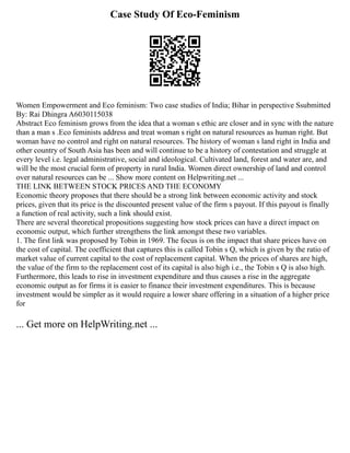 Case Study Of Eco-Feminism
Women Empowerment and Eco feminism: Two case studies of India; Bihar in perspective Ssubmitted
By: Rai Dhingra A6030115038
Abstract Eco feminism grows from the idea that a woman s ethic are closer and in sync with the nature
than a man s .Eco feminists address and treat woman s right on natural resources as human right. But
woman have no control and right on natural resources. The history of woman s land right in India and
other country of South Asia has been and will continue to be a history of contestation and struggle at
every level i.e. legal administrative, social and ideological. Cultivated land, forest and water are, and
will be the most crucial form of property in rural India. Women direct ownership of land and control
over natural resources can be ... Show more content on Helpwriting.net ...
THE LINK BETWEEN STOCK PRICES AND THE ECONOMY
Economic theory proposes that there should be a strong link between economic activity and stock
prices, given that its price is the discounted present value of the firm s payout. If this payout is finally
a function of real activity, such a link should exist.
There are several theoretical propositions suggesting how stock prices can have a direct impact on
economic output, which further strengthens the link amongst these two variables.
1. The first link was proposed by Tobin in 1969. The focus is on the impact that share prices have on
the cost of capital. The coefficient that captures this is called Tobin s Q, which is given by the ratio of
market value of current capital to the cost of replacement capital. When the prices of shares are high,
the value of the firm to the replacement cost of its capital is also high i.e., the Tobin s Q is also high.
Furthermore, this leads to rise in investment expenditure and thus causes a rise in the aggregate
economic output as for firms it is easier to finance their investment expenditures. This is because
investment would be simpler as it would require a lower share offering in a situation of a higher price
for
... Get more on HelpWriting.net ...
 