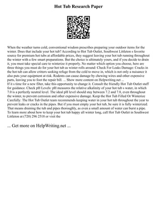 Hot Tub Research Paper
When the weather turns cold, conventional wisdom prescribes preparing your outdoor items for the
winter. Does that include your hot tub? According to Hot Tub Outlet, Southwest Littleton s favorite
source for premium hot tubs at affordable prices, they suggest leaving your hot tub running throughout
the winter with a few smart preparations. But the choice is ultimately yours, and if you decide to drain
it, you must take special care to winterize it properly. No matter which option you choose, here are
three things you must do for your hot tub as winter rolls around: Check For Leaks Damage: Cracks in
the hot tub can allow critters seeking refuge from the cold to move in, which is not only a nuisance it
also puts your equipment at risk. Rodents can cause damage by chewing wires and other expensive
parts, leaving you to foot the repair bill. ... Show more content on Helpwriting.net ...
If it s time for a new filter, take this opportunity to change it. Consult the friendly Hot Tub Outlet staff
for guidance. Check pH Levels: pH measures the relative alkalinity of your hot tub s water, in which
7.0 is a perfectly neutral level. The ideal pH level should stay between 7.2 and 7.8, even throughout
the winter, to prevent corrosion and other expensive damage. Keep the Hot Tub Filled Or Winterize
Carefully: The Hot Tub Outlet team recommends keeping water in your hot tub throughout the year to
prevent leaks or cracks in the pipes. But if you must empty your hot tub, be sure it is fully winterized.
That means draining the tub and pipes thoroughly, as even a small amount of water can burst a pipe.
To learn more about how to keep your hot tub happy all winter long, call Hot Tub Outlet in Southwest
Littleton at (720) 296 2518 or visit the
... Get more on HelpWriting.net ...
 