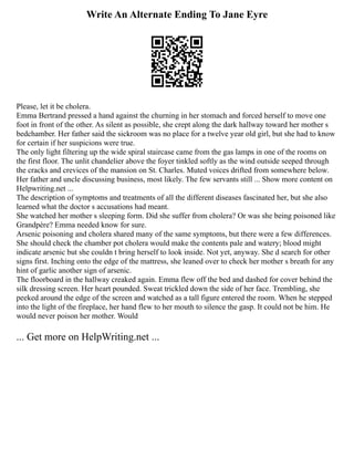 Write An Alternate Ending To Jane Eyre
Please, let it be cholera.
Emma Bertrand pressed a hand against the churning in her stomach and forced herself to move one
foot in front of the other. As silent as possible, she crept along the dark hallway toward her mother s
bedchamber. Her father said the sickroom was no place for a twelve year old girl, but she had to know
for certain if her suspicions were true.
The only light filtering up the wide spiral staircase came from the gas lamps in one of the rooms on
the first floor. The unlit chandelier above the foyer tinkled softly as the wind outside seeped through
the cracks and crevices of the mansion on St. Charles. Muted voices drifted from somewhere below.
Her father and uncle discussing business, most likely. The few servants still ... Show more content on
Helpwriting.net ...
The description of symptoms and treatments of all the different diseases fascinated her, but she also
learned what the doctor s accusations had meant.
She watched her mother s sleeping form. Did she suffer from cholera? Or was she being poisoned like
Grandpère? Emma needed know for sure.
Arsenic poisoning and cholera shared many of the same symptoms, but there were a few differences.
She should check the chamber pot cholera would make the contents pale and watery; blood might
indicate arsenic but she couldn t bring herself to look inside. Not yet, anyway. She d search for other
signs first. Inching onto the edge of the mattress, she leaned over to check her mother s breath for any
hint of garlic another sign of arsenic.
The floorboard in the hallway creaked again. Emma flew off the bed and dashed for cover behind the
silk dressing screen. Her heart pounded. Sweat trickled down the side of her face. Trembling, she
peeked around the edge of the screen and watched as a tall figure entered the room. When he stepped
into the light of the fireplace, her hand flew to her mouth to silence the gasp. It could not be him. He
would never poison her mother. Would
... Get more on HelpWriting.net ...
 